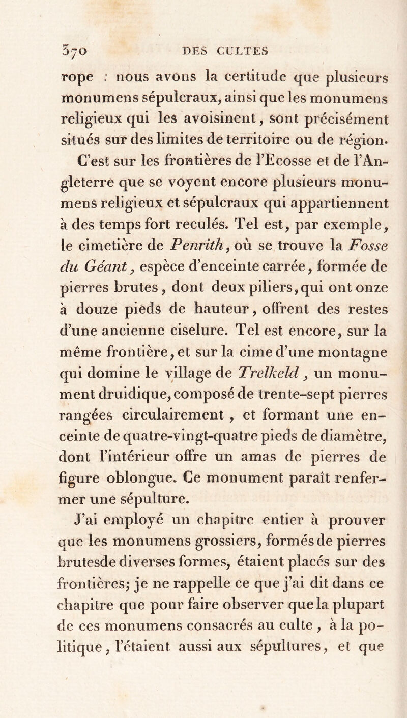 670 rope : nous avons la certitude que plusieurs monumens sépulcraux, ainsi que les monumens religieux qui les avoisinent, sont précisément situés sur des limites de territoire ou de région. C’est sur les frontières de l’Ecosse et de l’An- gleterre que se voyent encore plusieurs monu- mens religieux et sépulcraux qui appartiennent à des temps fort reculés. Tel est, par exemple, le cimetière de Penrith, où se trouve la Fosse du Géant, espèce d’enceinte carrée, formée de pierres brutes, dont deux piliers, qui ont onze à douze pieds de hauteur, offrent des restes d’une ancienne ciselure. Tel est encore, sur la meme frontière, et sur la cime d’une montagne qui domine le village de Trelkeld, un monu- ment druidique, composé de trente-sept pierres rangées circulairement , et formant une en- ceinte de quatre-vingt-quatre pieds de diamètre, dont l’intérieur offre un amas de pierres de figure oblongue. Ce monument paraît renfer- mer une sépulture. J’ai employé un chapitre entier à prouver que les monumens grossiers, formés de pierres brutesde diverses formes, étaient placés sur des frontières; je ne rappelle ce que j’ai dit dans ce chapitre que pour faire observer que la plupart de ces monumens consacrés au culte , à la po- litique , l’étaient aussi aux sépultures, et que