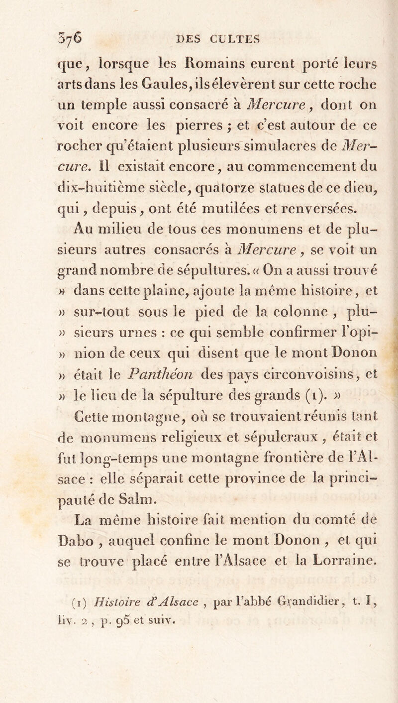 que, lorsque les Romains eurent porté leurs arts dans les Gaules, ils élevèrent sur cette roche un temple aussi consacré à Mercure, dont on voit encore les pierres ; et c’est autour de ce rocher qu’étaient plusieurs simulacres de Mer- cure. il existait encore, au commencement du dix-huitième siècle, quatorze statues de ce dieu, qui, depuis , ont été mutilées et renversées. Au milieu de tous ces monumens et de plu- sieurs autres consacrés à Mercure, se voit un grand nombre de sépultures. « On a aussi trouvé » dans cette plaine, ajoute la même histoire, et » sur-tout sous le pied de la colonne , plu- » sieurs unies : ce qui semble confirmer l’opi- » mon de ceux qui disent que le mont Don on » était le Panthéon des pays circon voisins, et » le lieu de la sépulture des grands (1). » Cette montagne, où se trouvaient réunis tant de monumens religieux et sépulcraux , était et fut long-temps une montagne frontière de l’Al- sace : elle séparait cette province de la princi- pauté de Salm. La même histoire fait mention du comté de Dabo , auquel confine le mont D011011, et qui se trouve placé entre l’Alsace et la Lorraine. (1) Histoire d'Alsace , par l’abbé Grandidier, t. I, liv. 2 j p. q5 et suîv.