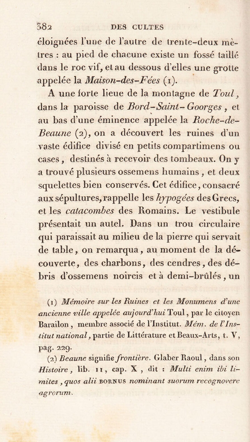 éloignées l’une de l’autre de trente-deux mè- tres : au pied de chacune existe un fossé taillé dans le roc vif, et au dessous d’elles une grotte appelée la Maison-des-Fées (i). A une forte lieue de la montagne de T'ouï, dans la paroisse de Bord-Saint-Goorges , et au bas d’une éminence appelée la Roche-de- Beaune (2), on a découvert les ruines d’un vaste édifice divisé en petits compartimens ou cases, destinés à recevoir des tombeaux. On y a trouvé plusieurs ossemens humains , et deux squelettes bien conservés. Cet édifice, consacré aux sépultures, rappelle les hypogées des Grecs, et les catacombes des Romains. Le vestibule présentait un autel. Dans un trou circulaire qui paraissait au milieu de la pierre qui servait de table, on remarqua, au moment de la dé- couverte, des charbons, des cendres, des dé- bris d’ossemens noircis et à demi-brûlés , un (1) Mémoire sur les Ruines et les Monumens d’une ancienne ville appelée aujourd’hui Tout, par le citoyen Barailon , membre associé de l’Institut. Mém. de Vins- titut national, partie de Littérature et Beaux-Arts, t. Y, pag. 229. (2) Beaune signifie frontière. Glaber Raoul, dans son Histoire, lib. 11, cap. X , dit : Multi enim ibi li- mites y quos alii bornus nominant suorum recognovere agrorum.