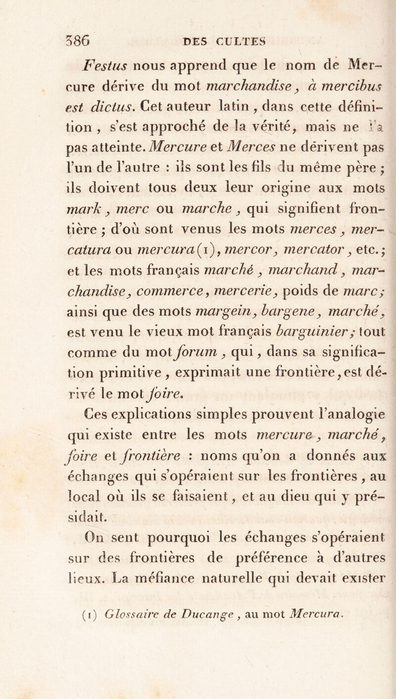 Festus nous apprend que le nom de Mer- cure dérive du mot marchandise , à mercibus est dictas, Cet auteur latin , dans cette défini- tion , sest approché de la vérité? mais ne I’a pas atteinte. Mercure et Merces ne dérivent pas l’un de l’autre : ils sont les fils du même père ; ils doivent tous deux leur origine aux mots mark , merc ou marche, qui signifient fron- tière ; d’où sont venus les mots merces , mer- catura ou mer cura (i), mer cor, mercator , etc.; et les mots français marché , marchand, mar- chandise, commerce, mercerie, poids de marc; ainsi que des mots margein, bargene, marché, est venu le vieux mot français barguinier; tout comme du mot forum , qui, dans sa significa- tion primitive , exprimait une frontière,est dé- rivé le mot foire. Ces explications simples prouvent l’analogie qui existe entre les mots mercure, marché, foire et frontière : noms qu’on a donnés aux échanges qui s’opéraient sur les frontières , au local où ils se faisaient, et au dieu qui j pré- sidait. On sent pourquoi les échanges s’opéraient sur des frontières de préférence à d’autres lieux. La méfiance naturelle qui devait exister (i) Glossaire de Duc ange , au mot Mer cura.