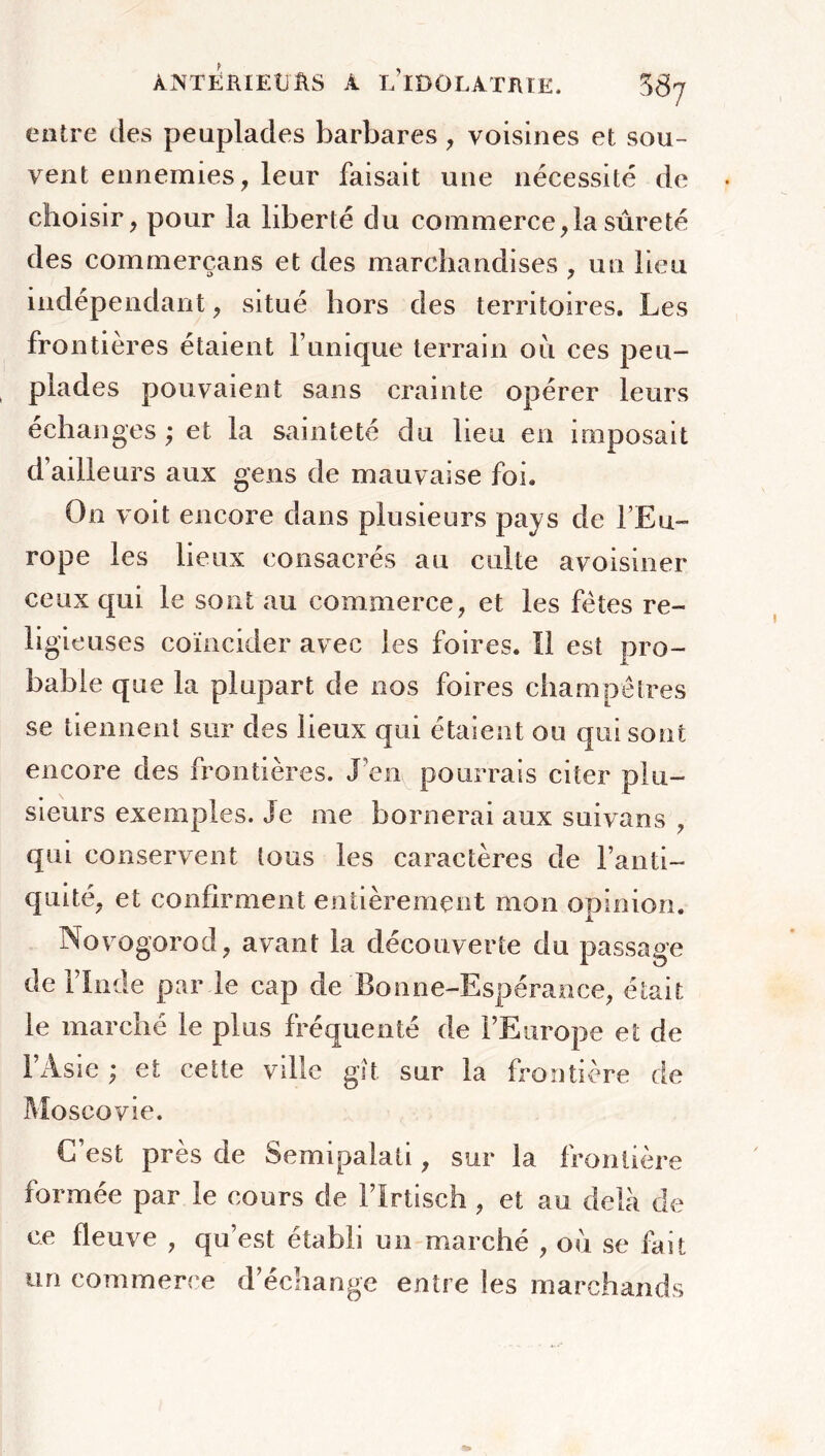 entre des peuplades barbares , voisines et sou- vent ennemies, leur faisait une nécessité de choisir, pour la liberté du commerce,la sûreté des commerçans et des marchandises , un lieu indépendant, situé hors des territoires. Les frontières étaient l’unique terrain ou ces peu- plades pouvaient sans crainte opérer leurs échanges ; et la sainteté du lieu en imposait d’ailleurs aux gens de mauvaise foi. On voit encore dans plusieurs pays de l’Eu- rope les lieux consacrés au culte avoisiner ceux qui le sont au commerce, et les fêtes re- ligieuses coïncider avec les foires. Il est pro- bable que la plupart de nos foires champêtres se tiennent sur des lieux qui étaient ou qui sont encore des frontières. J’en pourrais citer plu- sieurs exemples. Je me bornerai aux suivans , qui conservent tous les caractères de l’anti- quité, et confirment entièrement mon opinion. Novogorod, avant la découverte du passage de l’Inde par le cap de Bonne-Espérance, était le marché le pins fréquenté de l’Europe et de l’Asie ; et cette ville gît sur la frontière de Moscovie. C’est près de Semipalati, sur la frontière formée par le cours de l’ïrtisch , et au delà de ce fleuve , qu’est établi un marché , où se fait un commerce d’échange entre les marchands