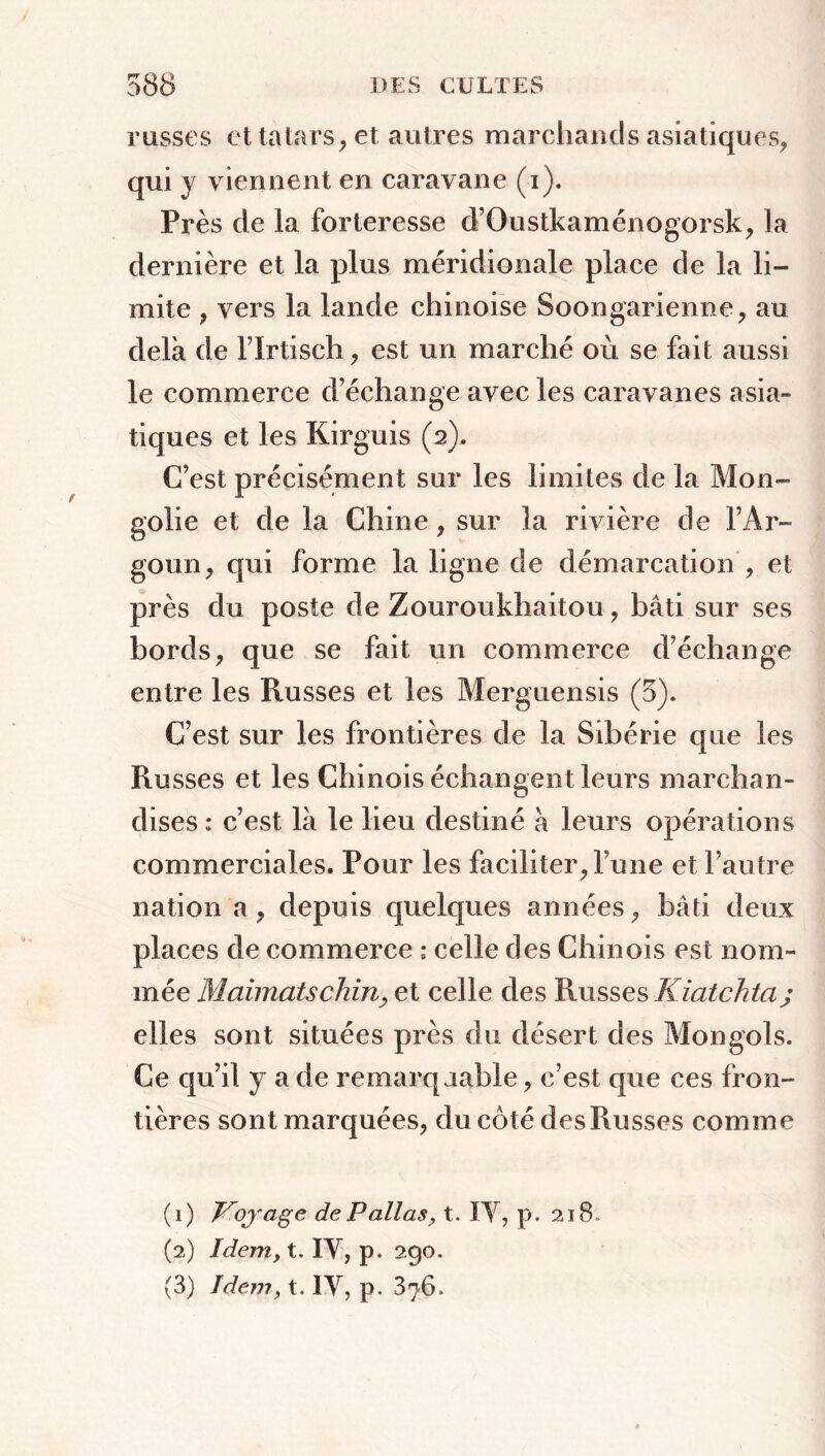 russes cttatars,et autres marchands asiatiques, qui y viennent en caravane (i). Près de la forteresse d’Oustkaménogorsk, la dernière et la plus méridionale place de la li- mite , vers la lande chinoise Soongarienne, au delà de l’Irtisch, est un marché où se fait aussi le commerce d’échange avec les caravanes asia- tiques et les Kirguis (2). C’est précisément sur les limites de la Mon- golie et de la Chine , sur la rivière de l’Ar- go un, qui forme la ligne de démarcation, et près du poste de Zouroukhaitou, bâti sur ses bords, que se fait un commerce d’échange entre les Russes et les Merguensis (5), C’est sur les frontières de la Sibérie que les Russes et les Chinois échangent leurs marchan- dises : c’est là le lieu destiné à leurs opérations commerciales. Pour les faciliter, l’une et l’autre nation a, depuis quelques années, bâti deux places de commerce celle des Chinois est nom- mée Maimatschin, et celle des Russes Kiatchta; elles sont situées près du désert des Mongols. Ce qu’il y a de remarquable, c’est que ces fron- tières sont marquées, du côté des Russes comme (1) Voyage de P allas, t. IV, p. 21 B. (2) Idem, t. IV, p. 290. (3) Idem, t. IV, p. 376.