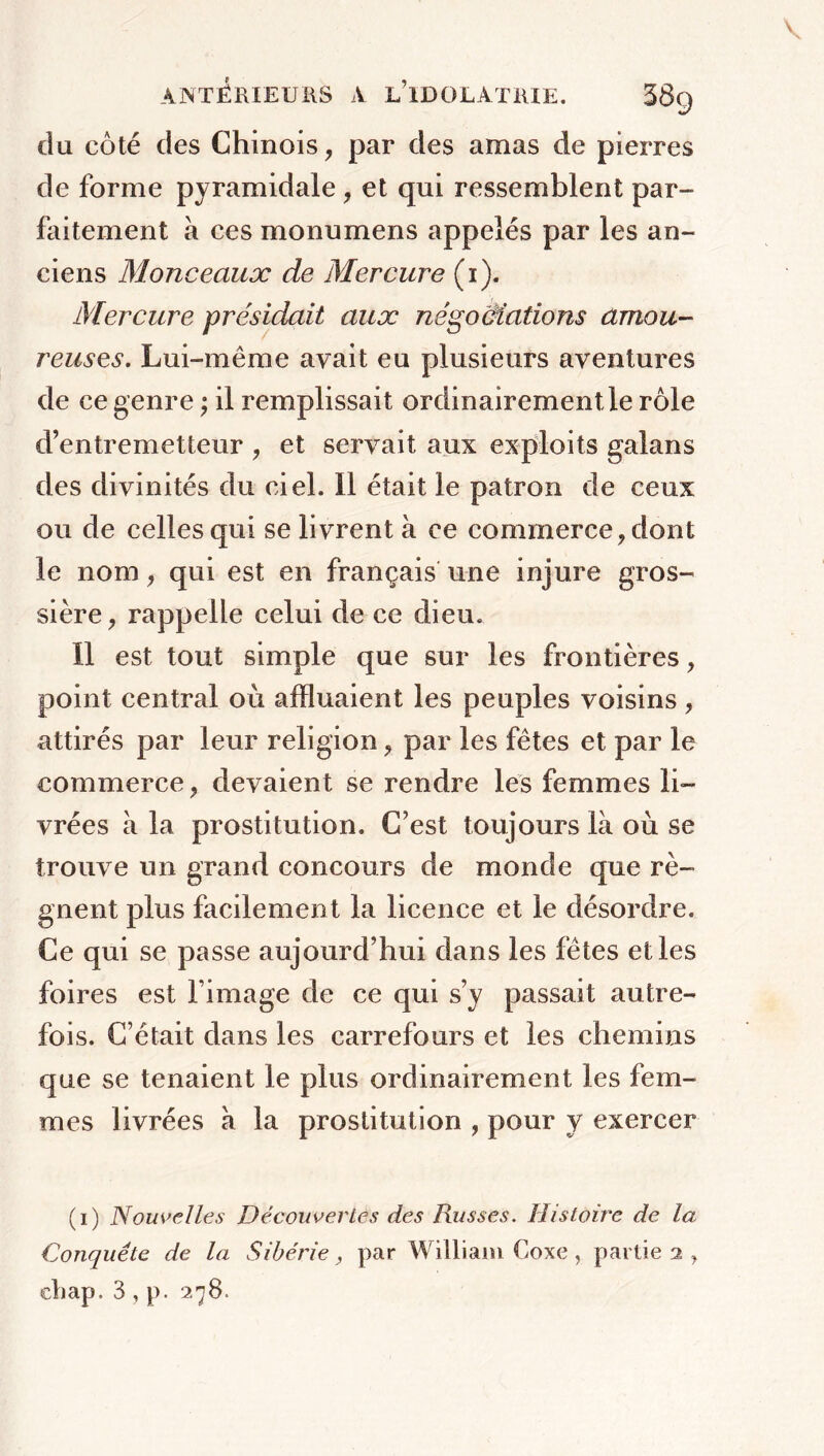 du côté des Chinois, par des amas de pierres de forme pyramidale , et qui ressemblent par- faitement a ces monumens appelés par les an- ciens Monceaux de Mercure (i). Mercure présidait aux négociations amou- reuses. Lui-même avait eu plusieurs aventures de ce genre ; il remplissait ordinairement le rôle d’entremetteur ? et servait aux exploits galans des divinités du ciel. Il était le patron de ceux ou de celles qui se livrent à ce commerce, dont le nom, qui est en français une injure gros- sière ? rappelle celui de ce dieu. Il est tout simple que sur les frontières, point central où affluaient les peuples voisins , attirés par leur religion ? par les fêtes et par le commerce, devaient se rendre les femmes li- vrées à la prostitution. C’est toujours là où se trouve un grand concours de monde que ré- gnent plus facilement la licence et le désordre. Ce qui se passe aujourd’hui dans les fêtes elles foires est l’image de ce qui s’y passait autre- fois. C’était dans les carrefours et les chemins que se tenaient le plus ordinairement les fem- mes livrées à la prostitution , pour y exercer (i) Nouvelles Découvertes des Russes. Histoire de la Conquête de la Sibérie, par William Coxe , partie 2 , cliap. 3 , p. 278.