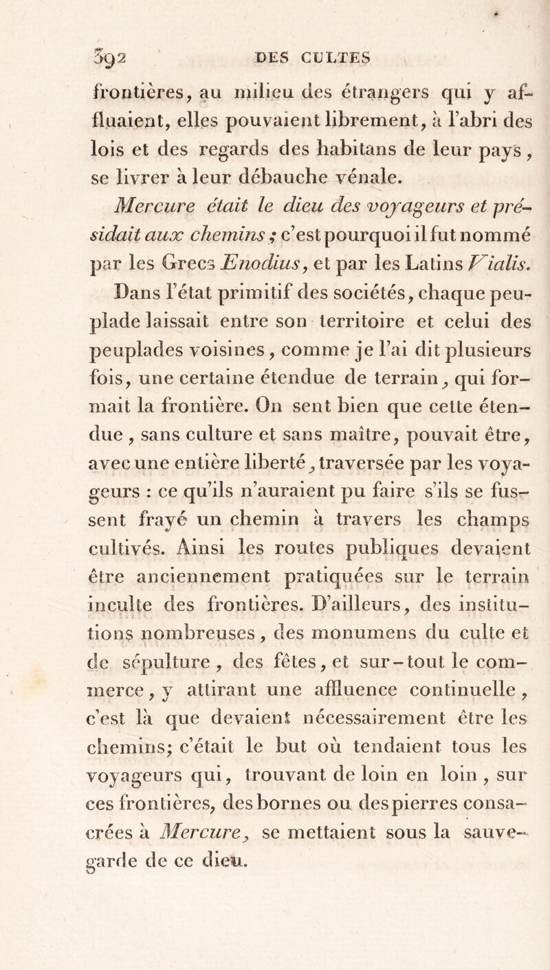 frontières, au milieu des étrangers qui y af- fluaient, elles pouvaient librement, à fabri des lois et des regards des habitans de leur pays, se livrer à leur débauche vénale. Mercure était le dieu des voyageurs et pré- sidait aux chemins ; c’est pourquoi il fut nommé par les Grecs Enodius, et par les Latins Eialis. Dans l étal primitif des sociétés, chaque peu- plade laissait entre son territoire et celui des peuplades voisines, comme je l’ai dit plusieurs fois, une certaine étendue de terrain, qui for- mait la frontière. On sent bien que cette éten- due , sans culture et sans maître, pouvait être, avec une entière liberté, traversée par les voya- geurs : ce qu’ils n’auraient pu faire s’ils se fus- sent frayé un chemin a travers les champs cultivés. Ainsi les routes publiques devaient être anciennement pratiquées sur le terrain inculte des frontières. D’ailleurs, des institu- tions nombreuses, des monumens du culte et de sépulture, des fêtes, et sur-tout le com- merce , v attirant une affluence continuelle , c’est là que devaient nécessairement être les chemins; c’était le but où tendaient tous les voyageurs qui, trouvant de loin en loin , sur ces frontières, des bornes ou despierres consa- crées à Mercure, se mettaient sous la sauve- garde de ce dieu.