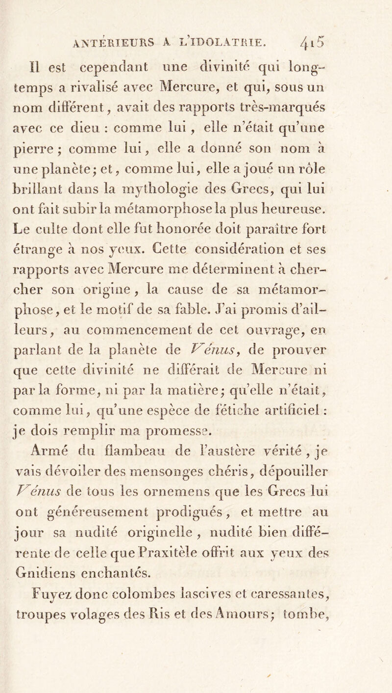 Il est cependant une divinité qui long- temps a rivalisé avec Mercure, et qui, sous un nom différent, avait des rapports très-marqués avec ce dieu : comme lui, elle n’était qu’une pierre ; comme lui, elle a donné son nom à une planète; et, comme lui, elle a joué un rôle brillant dans la mythologie des Grecs, qui lui ont fait subir la métamorphose la plus heureuse. Le culte dont elle fut honorée doit paraître fort étrange à nos yeux. Cette considération et ses rapports avec Mercure me déterminent à cher- cher son origine , la cause de sa métamor- phose, et le motif de sa fable. J’ai promis d’ail- leurs, au commencement de cet ouvrage, en pariant de la planète de Vénus, de prouver que cette divinité ne différait de Mercure ni parla forme, ni par la matière; quelle n’était, comme lui, qu’une espèce de fétiche artificiel : je dois remplir ma promesse. Armé du flambeau de l’austère vérité , je vais dévoiler des mensonges chéris, dépouiller J'émis de tous les ornemens que les Grecs lui ont généreusement prodigués, et mettre au jour sa nudité originelle , nudité bien diffé- rente de celle que Praxitèle offrit aux yeux des Gnidiens enchantés. Fuyez donc colombes lascives et caressantes, troupes volages des Pus et des Amours; tombe,