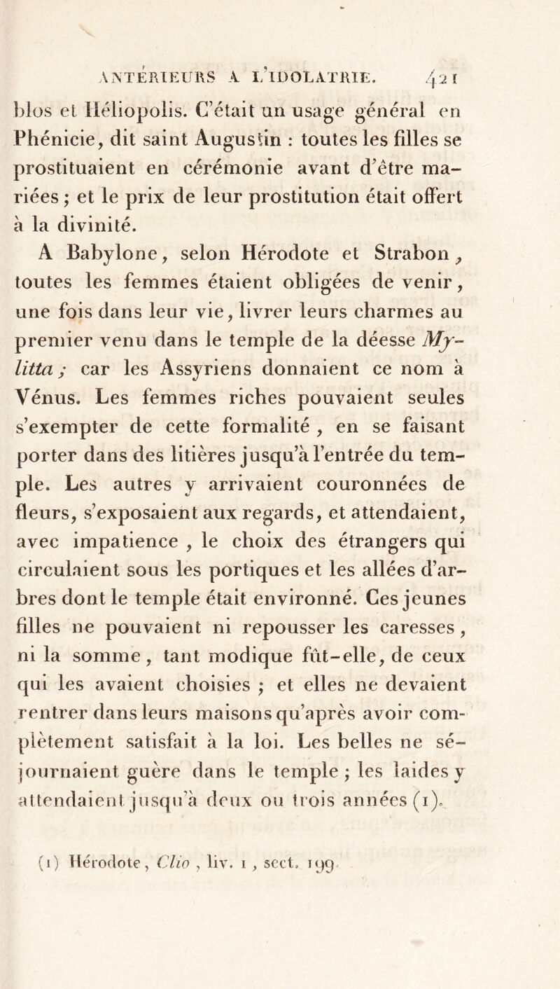 blos et iléiiopolis. C’était an usage général en Phénicie, dit saint Augustin : toutes les filles se prostituaient en cérémonie avant d’être ma- riées ; et le prix de leur prostitution était offert à la divinité. A Babylone, selon Hérodote et Strabon, toutes les femmes étaient obligées de venir, une fois dans leur vie, livrer leurs charmes au premier venu dans le temple de la déesse Mjr- litta ; car les Assyriens donnaient ce nom à Vénus. Les femmes riches pouvaient seules s’exempter de cette formalité , en se faisant porter dans des litières jusqu’à l’entrée du tem- ple. Les autres y arrivaient couronnées de fleurs, s’exposaient aux regards, et attendaient, avec impatience , le choix des étrangers qui circulaient sous les portiques et les allées d’ar- bres dont le temple était environné. Ces jeunes filles ne pouvaient ni repousser les caresses, ni la somme, tant modique fût-elle, de ceux qui les avaient choisies ; et elles ne devaient rentrer dans leurs maisons qu’après avoir com- plètement satisfait à la loi. Les belles ne sé- journaient guère dans le temple ; les laides y attendaient jusqu’à deux ou trois années (i). (ï) Hérodote, Clio , liv. i , sert» 199