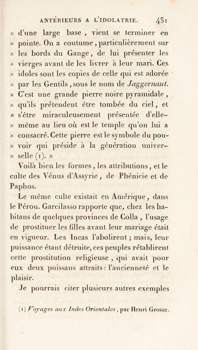 » d’une large base , vient se terminer en » pointe. On a coutume , particulièrement sur » les bords du Gange, de lui présenter les » vierges avant de les livrer à leur mari. Ces )) idoles sont les copies de celle qui est adorée » par les Gentils ,sous le nom de Jaggernaut. » C’est une grande pierre noire pyramidale , » qu’ils prétendent être tombée du ciel, et » s’être miraculeusement présentée d’elle- » même au lieu où est le temple qu’on lui a » consacré. Cette pierre est le symbole du pou- » voir qui préside à la génération univer- » selle (i). » Voilà bien les formes , les attributions, et le culte des Vénus d’Assyrie , de Phénicie et de Paphos. Le même culte existait en Amérique, dans le Pérou. Garcilasso rapporte que, chez les ha- bitans de quelques provinces de Colla , l’usage de prostituer les filles avant leur mariage était en vigueur. Les Incas l’abolirent ; mais, leur puissance étant détruite, ces peuples rétablirent cette prostitution religieuse , qui avait pour eux deux puissans attraits: l’ancienneté et le plaisir. Je pourrais citer plusieurs autres exemples (i) Viojoges aux Indes Orientales, par Henri Grosse.