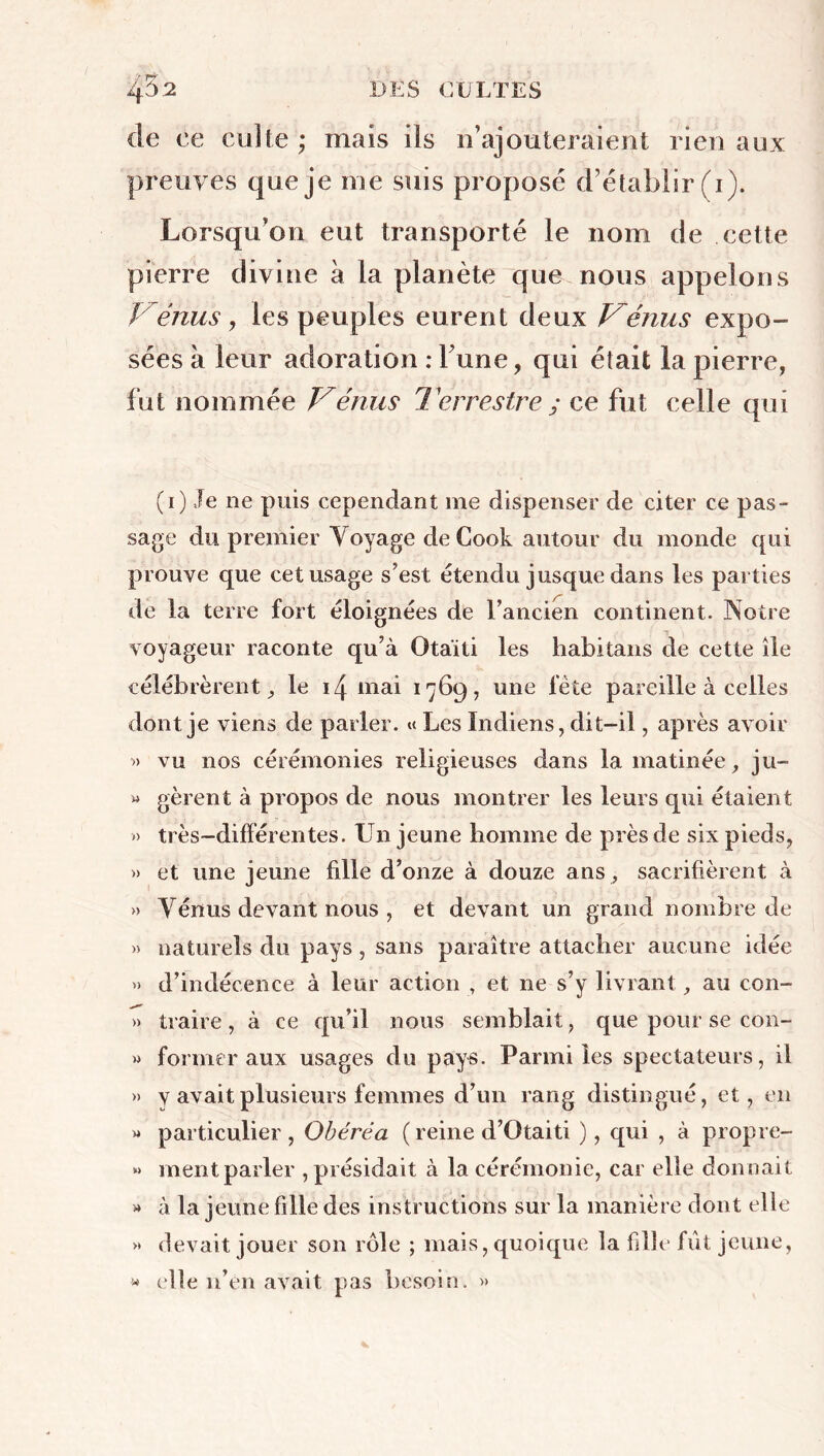 de ce culte ; mais ils n’ajouteraient rien aux preuves que je me suis proposé d’établir (1). Lorsqu’on eut transporté le nom de cette pierre divine a la planète que nous appelons Vénus j les peuples eurent deux Vénus expo- sées a leur adoration : Tune, qui était la pierre, fut nommée Vénus Terrestre ; ce fut celle qui (1) Je ne puis cependant 111e dispenser de citer ce pas- sage du premier Voyage de Cook autour du monde qui prouve que cet usage s’est étendu jusque dans les parties de la terre fort éloignées de l’ancien continent. Notre voyageur raconte qu’à Otaïti les habitans de cette île célébrèrent^ le 14 mai 1769, une fête pareille à celles dont je viens de parler. «< Les Indiens, dit-il, après avoir « vu nos cérémonies religieuses dans la matinée, ju- » gèrent à propos de nous montrer les leurs qui étaient » très-différentes. Un jeune homme de près de six pieds, » et une jeune fdle d’onze à douze ans, sacrifièrent à » Vénus devant nous , et devant un grand nombre de » naturels du pays, sans paraître attacher aucune idée » d’indécence à leur action , et ne s’y livrant, au con- » traire, à ce qu’il nous semblait, que pour se con- » former aux usages du pays. Parmi les spectateurs, il » y avait plusieurs femmes d’un rang distingué, et, en » particulier, Obérêa ( reine d’Otaiti ), qui , à propre- » ment parler , présidait à la cérémonie, car elle donnait » à la jeune fille des instructions sur la manière dont elle » devait jouer son rôle ; mais, quoique la fdle fût jeune, « elle n’en avait pas besoin. »