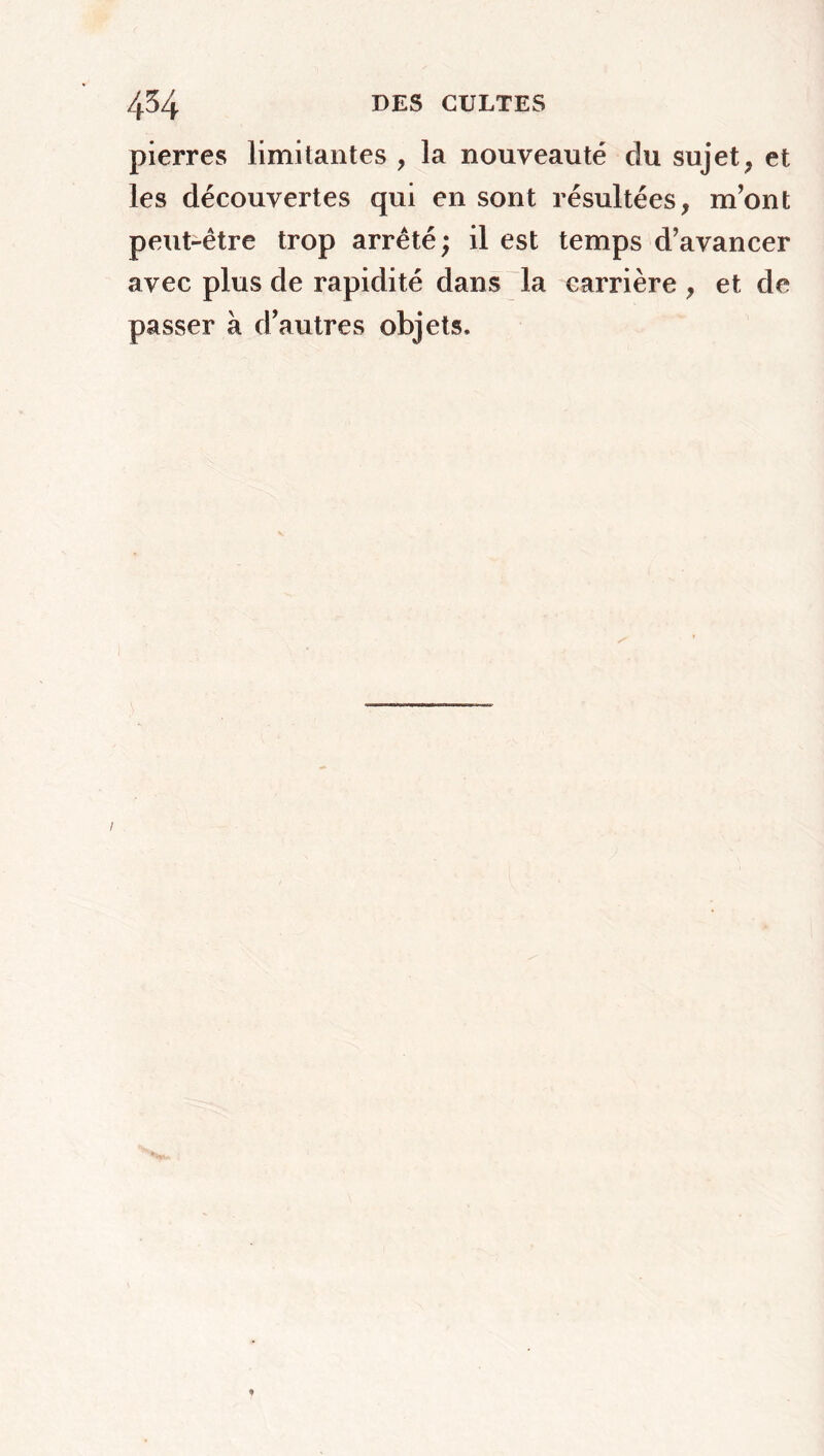 pierres limitantes , la nouveauté du sujet, et les découvertes qui en sont résultées, m’ont peut-être trop arrêté ; il est temps d’avancer avec plus de rapidité dans la carrière , et de passer à d’autres objets.