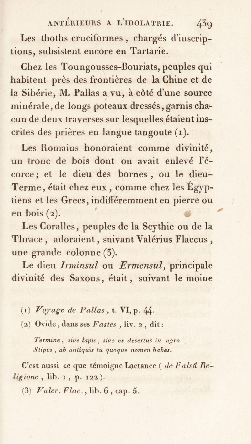 Les thoths cruciformes , chargés d’inscrip- tions^ subsistent encore en Tartarie. Chez les Toungousses-Rouriats, peuples qui habitent près des frontières de la Chine et de la Sibérie, M. Pallas a vu, à côté d’une source minérale, de longs poteaux dressés, garnis cha- cun de deux traverses sur lesquelles étaient ins- crites des prières en langue tangoute (i). Les Romains honoraient comme divinité, un tronc de bois dont on avait enlevé l’é- corce ; et le dieu des bornes , ou le dieu- .*» Terme, était chez eux , comme chez les Egyp- tiens et les Grecs, indifféremment en pierre ou en bois (2). # Les Coralles, peuples de la Scythie ou de la Thrace, adoraient, suivant Valérius Flaccus , une grande colonne (5). Le dieu Irminsul ou Ermensul, principale divinité des Saxons, était, suivant le moine (1) Vojage de Pallas, t. VI, p. 44- (2) Ovide , dans ses Fastes , liv. 2 , dit : Termine , sive lapis , sws es desertus in agro Stipes , ab antiquis tu quoque nomen habes. C’est aussi ce que témoigne Lactance ( de Falsd Rc~ lîgione , lib. 1 , p. 122).