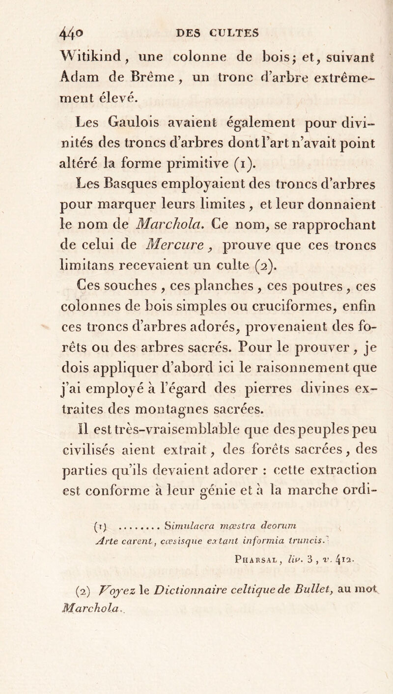 Witikind, mie colonne de bois; et, suivant Adam de Brême , un tronc d’arbre extrême- ment élevé. Les Gaulois avaient également pour divi- nités des troncs d’arbres dont Fart n’avait point altéré la forme primitive (i). Les Basques employaient des troncs d arbres pour marquer leurs limites , et leur donnaient le nom de Marchola. Ce nom, se rapprochant de celui de Mercure, prouve que ces troncs limitans recevaient un culte (2). Ces souches , ces planches , ces poutres , ces colonnes de bois simples ou cruciformes, enfin ces troncs d’arbres adorés, provenaient des fo- rêts ou des arbres sacrés. Pour le prouver , je dois appliquer d’abord ici le raisonnement que j’ai employé à l’égard des pierres divines ex- traites des montagnes sacrées. Il est très-vraisemblable que des peuples peu civilisés aient extrait, des forêts sacrées, des parties qu’ils devaient adorer : cette extraction est conforme a leur génie et a la marche ordi- (1) Simulacra mœstra deorum Arte carent, cœsisque extant informiez truncis. PlIARSAL, liv. 3 , V. 4*2. (2) Voyez le Dictionnaire celtique de Bullet, au mol Marchola...