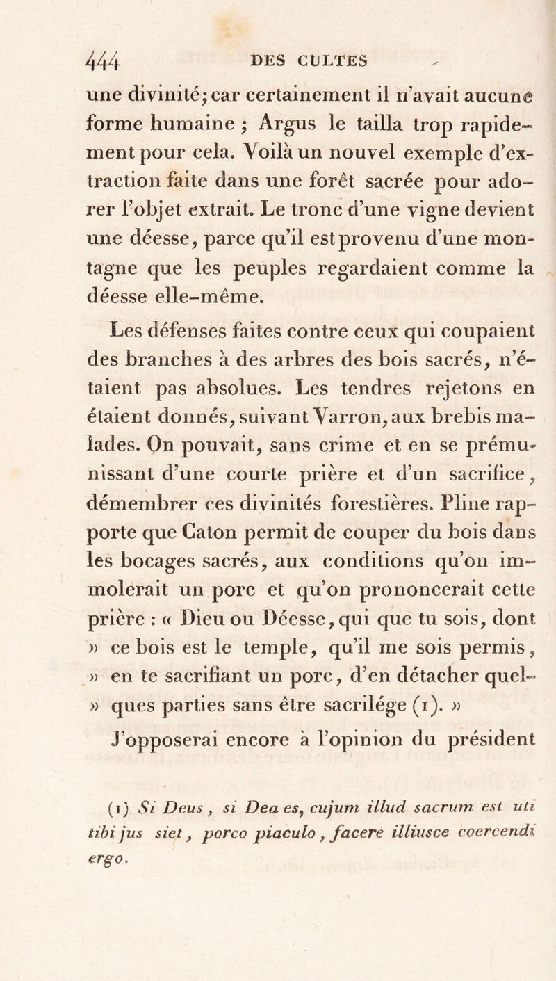 une divinité; car certainement ii n’avait aucune forme humaine ; Argus le tailla trop rapide- ment pour cela. Voilà un nouvel exemple d’ex- traction faite dans une forêt sacrée pour ado- rer l’objet extrait. Le tronc d’une vigne devient une déesse, parce qu’il est provenu d’une mon- tagne que les peuples regardaient comme la déesse elle-même. Les défenses faites contre ceux qui coupaient des branches à des arbres des bois sacrés, n’é- taient pas absolues. Les tendres rejetons en étaient donnés, suivant Varron, aux brebis ma- lades. On pouvait, sans crime et en se prému- nissant d’une courte prière et d’un sacrifice, démembrer ces divinités forestières. Pline rap- porte que Caton permit de couper du bois dans les bocages sacrés, aux conditions qu’on im- molerait un porc et qu’on prononcerait cette prière : « Dieu ou Déesse, qui que tu sois, dont » ce bois est le temple, qu’il me sois permis, » en te sacrifiant un porc, d’en détacher quel- » ques parties sans être sacrilège (i). » J’opposerai encore à l’opinion du président (i) Si Deus y si Dea es, cujum illud sacrum est uti tibi jus siet, porco piaculo , facere illiusce coercendi erg o.