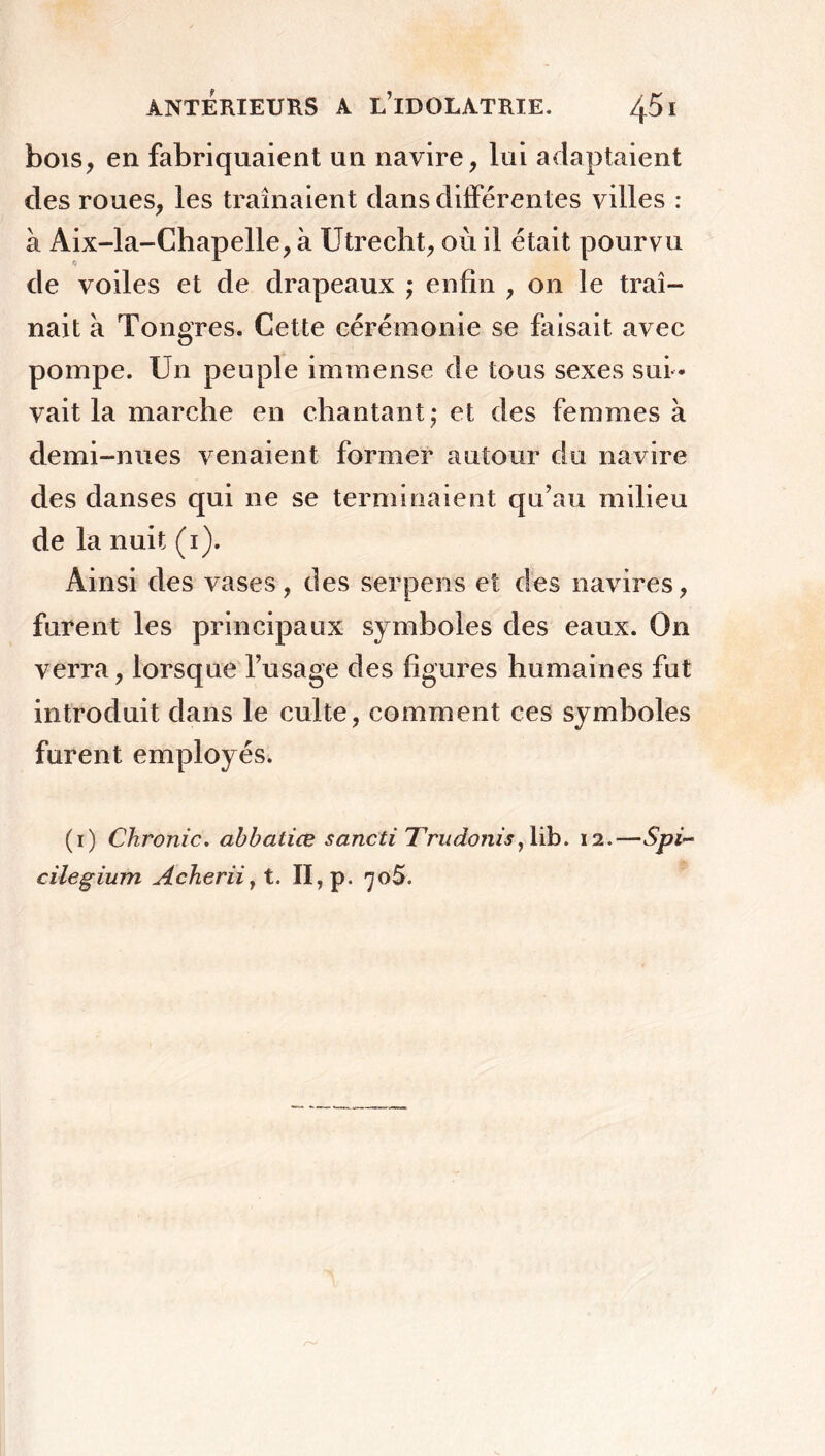 bois, en fabriquaient un navire, lui adaptaient des roues, les traînaient dans différentes villes : à Aix-la-Chapelle, à Utrecht, où il était pourvu de voiles et de drapeaux ; enfin , on le traî- nait a Tongres. Cette cérémonie se faisait avec pompe. Un peuple immense de tous sexes sui - vait la marche en chantant ; et des femmes à demi-nues venaient former autour du navire des danses qui 11e se terminaient qu’au milieu de la nuit (1). Ainsi des vases, des serpens et des navires, furent les principaux symboles des eaux. On verra, lorsque l’usage des figures humaines fut introduit dans le culte, comment ces symboles furent employés. (1) Chronic. abbaliæ sancti Trudonis, lib. 12.—Spi~ cilegium Acherii, t. II, p. 70$.