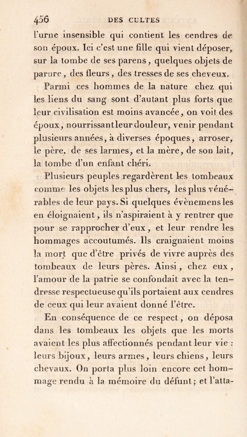 F urne insensible qui contient les cendres de son époux. Ici c’est une fille qui vient déposer* sur la tombe de ses paréos* quelques objets de parure* des fleurs * des tresses de ses cheveux. Parmi ces hommes de la nature chez qui les liens du sang sont d’autant plus forts que leur civilisation est moins avancée * on voit des époux* nourrissant leur douleur* venir pendant plusieurs années, à diverses époques, arroser* le père, de ses larmes* et la mère* de son lait* la tombe d’un enfant chéri. Plusieurs peuples regardèrent les tombeaux comme les objets les plus chers* les plus véné- rables de leur pays. Si quelques évènemensles en éloignaient * ils n’aspiraient à y rentrer que pour se rapprocher d’eux * et leur rendre les hommages accoutumés. Ils craignaient moins la mort que d’être privés de vivre auprès des tombeaux de leurs pères. Ainsi * chez eux * l’amour de la patrie se confondait avec la ten- dresse respectueuse qu’ils portaient aux cendres de ceux qui leur avaient donné l’être. En conséquence de ce respect * on déposa dans les tombeaux les objets que les morts avaient les plus affectionnés pendant leur vie : leurs bijoux* leurs armes* leurs chiens* leurs chevaux. On porta plus loin encore cet hom- mage rendu à la mémoire du défunt; et l’atta-