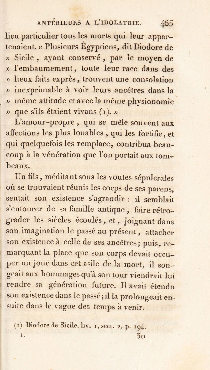 lieu particulier tous les morts qui leur appar- F tenaient. « Plusieurs Egyptiens, dit Diodore de » Sicile , ayant conservé , par le moyen de » l’embaumement, toute leur race dans des » lieux faits exprès, trouvent une consolation )) inexprimable à voir leurs ancêtres dans la » même attitude et avec la même physionomie )) que s’ils étaient vivans (i), » L’amour-propre , qui se mêle souvent aux affections les plus louables 9 qui les fortifie, et qui quelquefois les remplace, contribua beau- coup à la vénération que l’on portait aux tom- beaux. Un fils, méditant sous les voûtes sépulcrales où se trouvaient réunis les corps de ses parens, sentait son existence s’agrandir : il semblait s’entourer de sa famille antique, faire rétro- grader les siècles écoulés, et, joignant dans son imagination le passé au présent, attacher son existence à celle de ses ancêtres; puis, re- marquant la place que son corps devait occu- per un jour dans cet asile de la mort, il son- geait aux hommages qu a son tour viendrait lui rendre sa génération future. Il avait étendu son existence dans le passé; il la prolongeait en- suite dans le vague des temps à venir. (i) Diodore de Sicile, liv. i,sect. 2, p. 194. I- 5 O