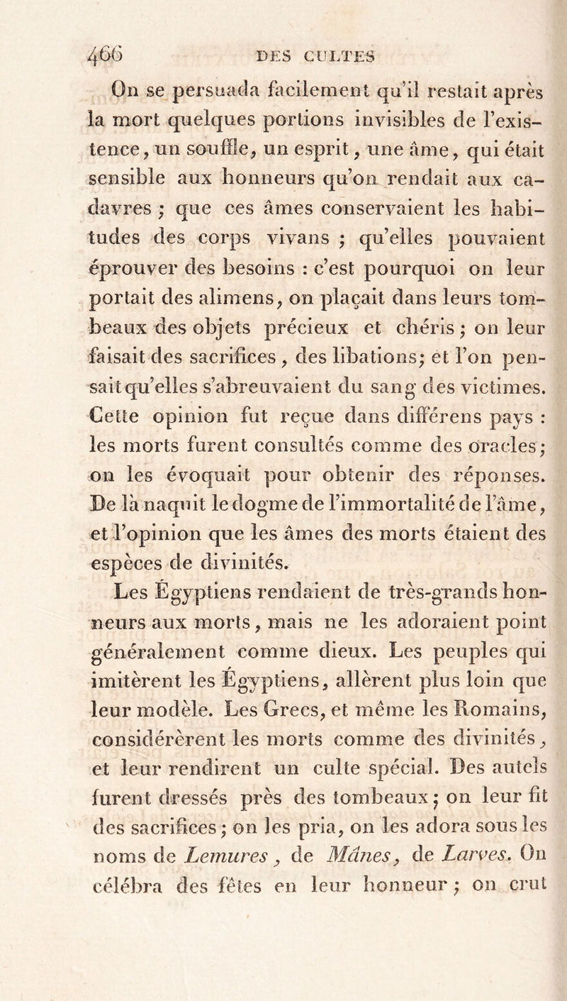 On se persuada facilement qu’il restait après la mort quelques portions invisibles de l’exis- tence, un souffle, un esprit, une âme, qui était sensible aux honneurs qu’on rendait aux ca- davres ; que ces âmes conservaient les habi- tudes des corps vivans ; qu’elles pouvaient éprouver des besoins : c’est pourquoi on leur portait des alimens, on plaçait dans leurs tom- beaux des objets précieux et chéris ; on leur faisait des sacrifices , des libations; et l’on pen- sait qu’elles s’abreuvaient du sang des victimes. Cette opinion fut reçue dans différens pays : les morts furent consultés comme des oracles; on les évoquait pour obtenir des réponses. De là naquit le dogme de l’immortalité de l ame, et l’opinion que les âmes des morts étaient des espèces de divinités. Les Égyptiens rendaient de très-grands hon- neurs aux morts, mais ne les adoraient point généralement comme dieux. Les peuples qui imitèrent les Égyptiens, allèrent plus loin que leur modèle. Les Grecs, et même les Romains, considérèrent les morts comme des divinités, et leur rendirent un cuite spécial. Des autels furent dressés près des tombeaux; on leur fit des sacrifices; on îes pria, on les adora sous les noms de Lemures, de Mânes, de Larves. On célébra des fêtes en leur honneur ; on crut