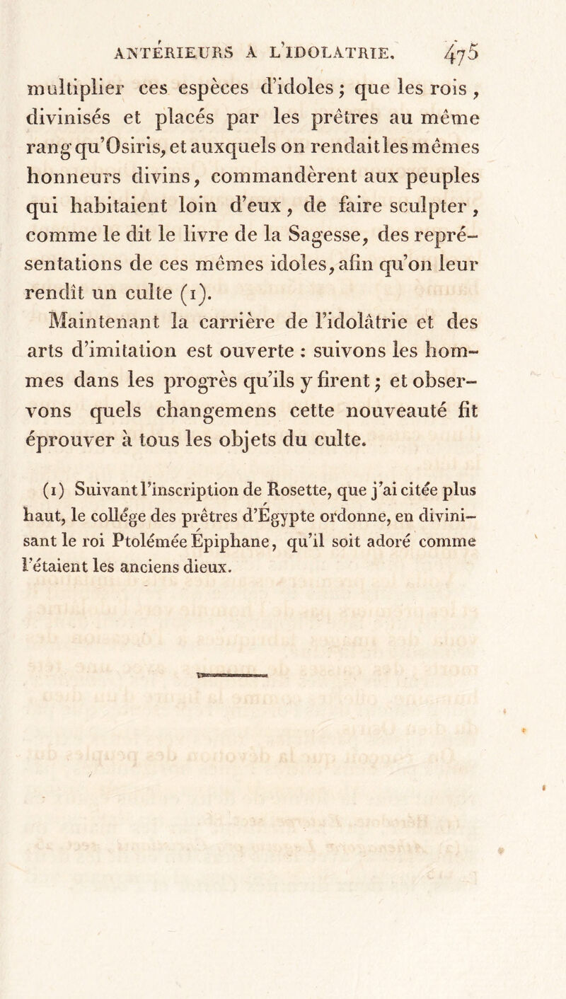 multiplier ces espèces d’idoles; que les rois , divinisés et placés par les prêtres au même rang qu’Osiris, et auxquels on rendaitles mêmes honneurs divins, commandèrent aux peuples qui habitaient loin d’eux, de faire sculpter, comme le dit le livre de la Sagesse, des repré- sentations de ces mêmes idoles, afin qu’on leur rendît un culte (i). Maintenant la carrière de l’idolâtrie et des arts d’imitation est ouverte : suivons les hom- mes dans les progrès qu’ils y firent ; et obser- vons quels changemens cette nouveauté fit éprouver à tous les objets du culte. (i) Suivant l’inscription de Rosette, que j’ai citée plus r haut, le college des prêtres d’Egypte ordonne, en divini- / sant le roi Ptolémée Epiphane, qu’il soit adoré comme l’étaient les anciens dieux.