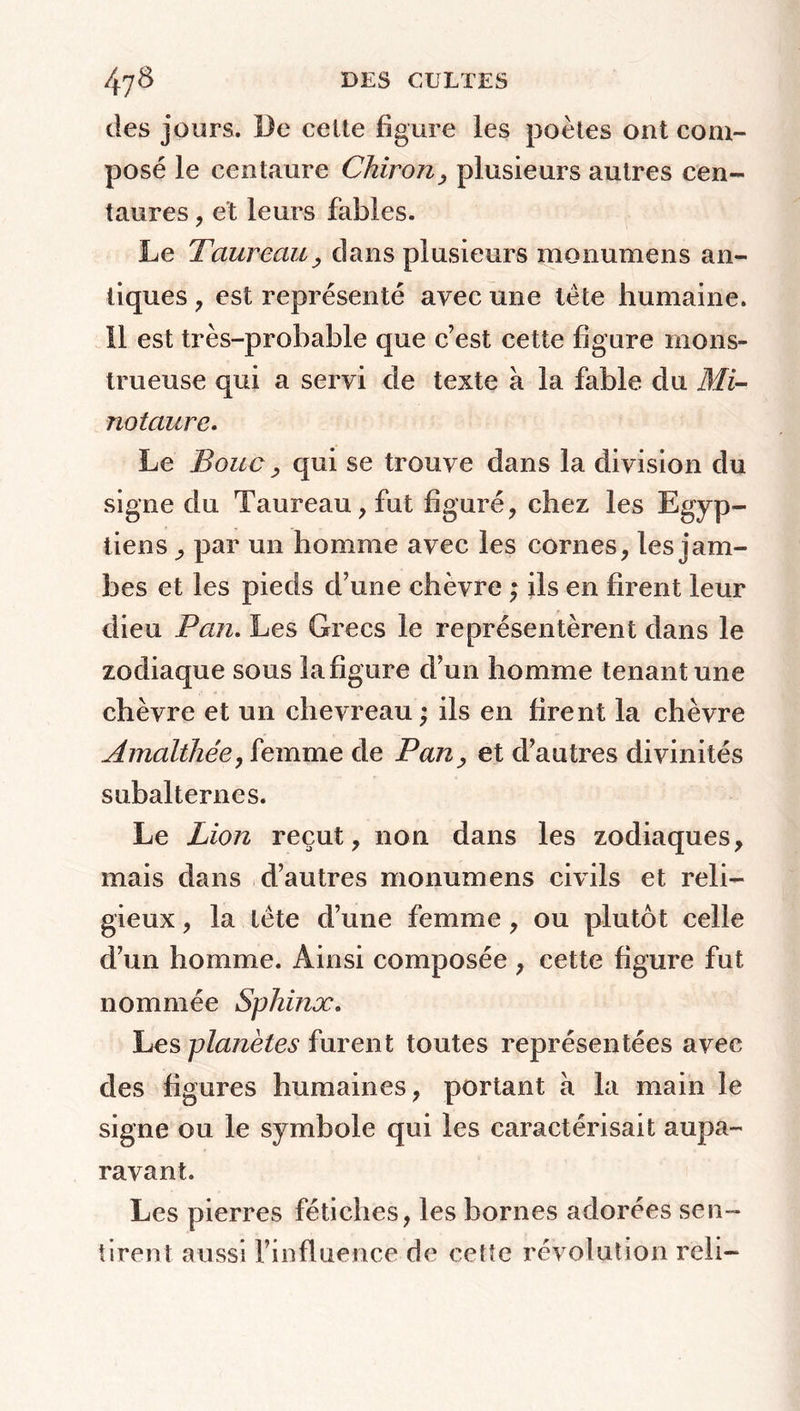 des jours. De celte figure les poètes ont com- posé le centaure Chiron, plusieurs autres cen- taures , et leurs fables. Le Taureau, dans plusieurs monumens an- tiques , est représenté avec une tète humaine. Il est très-probable que c’est cette figure mons- trueuse qui a servi de texte à la fable du Mi- no taure. Le Bouc ^ qui se trouve dans la division du signe du Taureau, fut figuré, chez les Egyp- tiens , par un homme avec les cornes, les jam- bes et les pieds d’une chèvre ; ils en firent leur dieu Pan. Les Grecs le représentèrent dans le zodiaque sous la figure d’un homme tenant une chèvre et un chevreau ; ils en firent la chèvre Amalthée, femme de Pan, et d’autres divinités subalternes. Le Lion reçut, non dans les zodiaques, mais dans d’autres monumens civils et reli- gieux , la tète d’une femme, ou plutôt celle d’un homme. Ainsi composée , cette figure fut nommée Sphinx. Les planètes furent toutes représentées avec des figures humaines, portant a la main le signe ou le symbole qui les caractérisait aupa- ravant. Les pierres fétiches, les bornes adorées sen- tirent aussi l’influence de cette révolution reli-