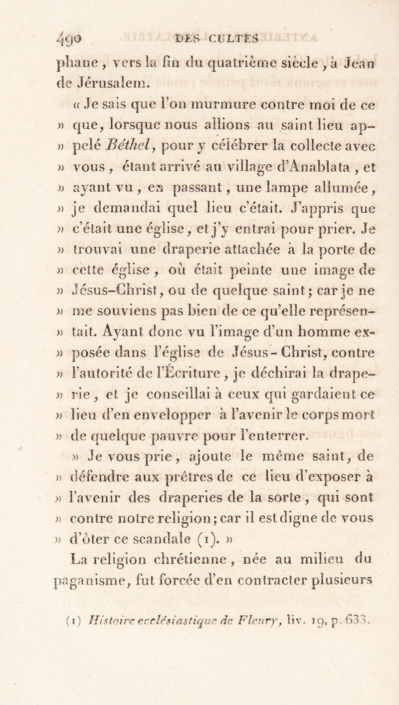 phane , vers la fin du quatrième siècle , à Jean de Jérusalem. « Je sais que Fou murmure contre moi de ce » que, lorsque nous allions au saint lieu ap~ » pelé Béthel, pour y célébrer la collecte avec » vous , étant arrivé au village (l’An ablata , et >; ayant vu , en passant, une lampe allumée , » je demandai quel lieu c’était. J’appris que » c’était une église, et j’y entrai pour prier. Je a trouvai une draperie attachée à la porte de » cette église , où était peinte une image de » Jésus-Christ, ou de quelque saint; car je ne )) me souviens pas bien de ce qu’elle représen- » tait. Ayant donc vu l’image d’un homme ex-» » posée dans l’église de Jésus-Christ, contre * » l’autorité de l’Ecriture , je déchirai la drape- » rie , et je conseillai à ceux qui gardaient ce » lieu d’en envelopper à l’avenir le corps mort » de quelque pauvre pour l’enterrer. » Je vous prie, ajoute le même saint, de » défendre aux prêtres de ce fieu d’exposer à » l’avenir des draperies de la sorte , qui sont » contre notre religion ; car il est digne de vous » d’ôter ce scandale (1). » La religion chrétienne , née au milieu du paganisme, fut forcée d’en contracter plusieurs (1) Histoire ecclésiastique de Fleury, liv. 19, p. 633.