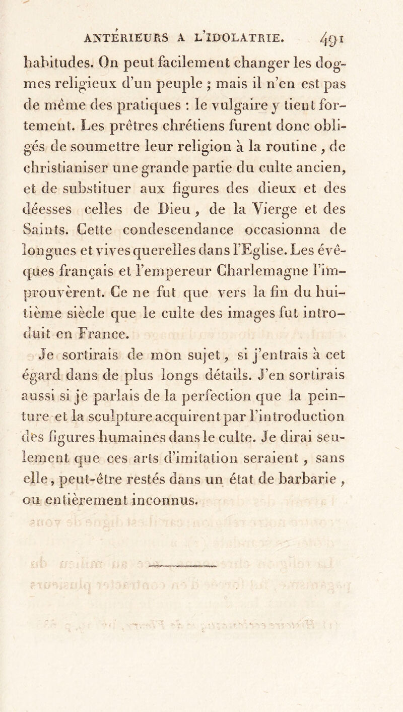 habitudes. On peut facilement changer les dog- mes religieux d’un peuple ; mais il n’en est pas de meme des pratiques : le vulgaire y tient for- tement. Les prêtres chrétiens furent donc obli- gés de soumettre leur religion à la routine , de christianiser une grande partie du culte ancien, et de substituer aux figures des dieux et des déesses celles de Dieu , de la Vierge et des Saints. Cette condescendance occasionna de longues et vives querelles dans l’Eglise. Les évê- ques français et l’empereur Charlemagne fim- prouvèrent. Ce ne fut que vers la fin du hui- tième siècle que le culte des images fut intro- duit en France. Je sortirais de mon sujet, si j’entrais à cet égard dans de plus longs détails. J’en sortirais aussi si je parlais de la perfection que la pein- ture et la sculpture acquirent par l’introduction des figures humaines dans le culte. Je dirai seu- lement que ces arts d’imitation seraient , sans elle, peut-être restés dans un état de barbarie , ou entièrement inconnus.