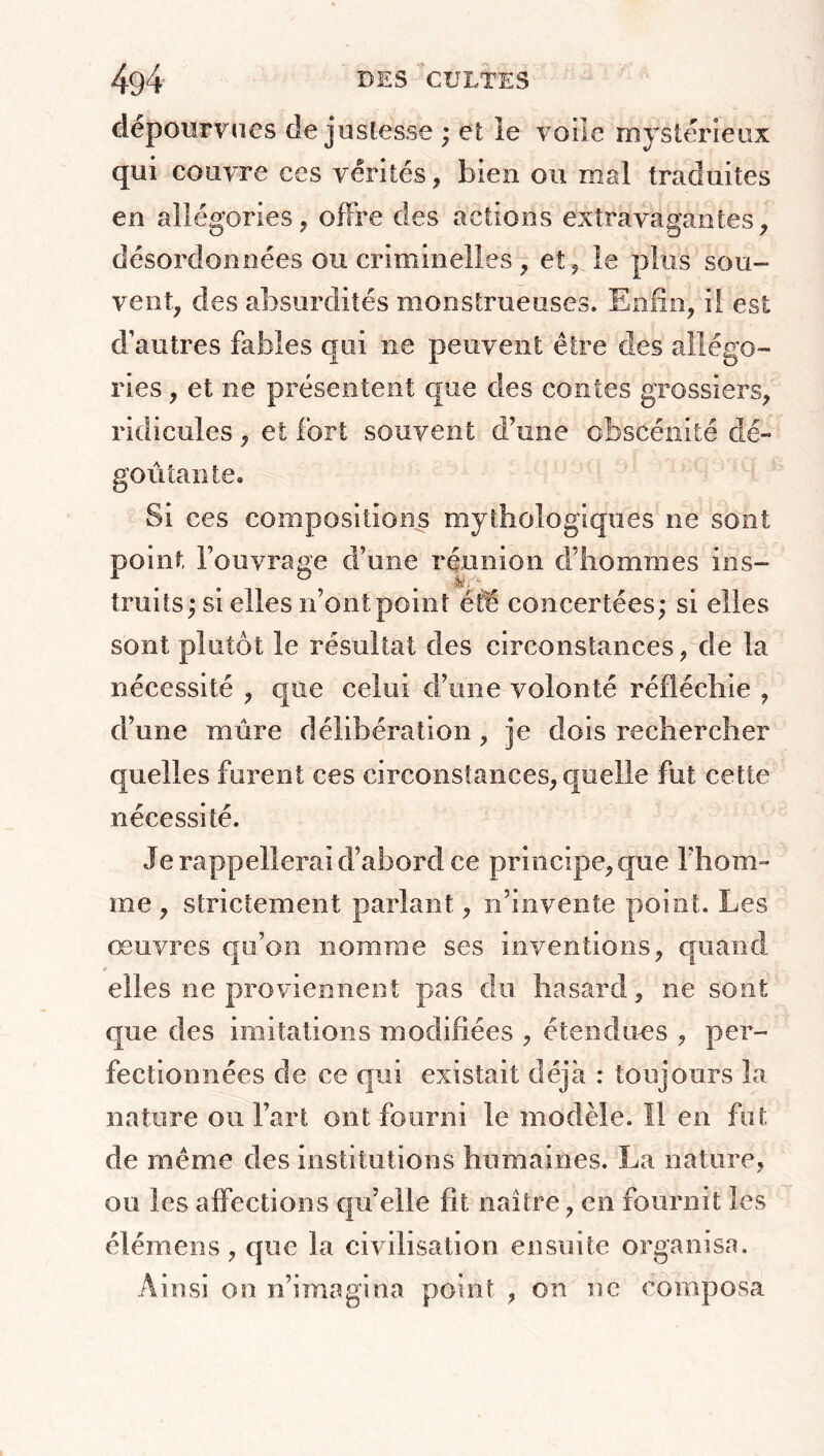 4g4 des cultes dépourvues de justesse ; et le voile mystérieux qui couvre ces vérités, bien ou mai traduites en allégories, offre des actions extravagantes, désordonnées ou criminelles, et, le plus sou- vent, des absurdités monstrueuses. Enfin, il est d’autres fables qui ne peuvent être des allégo- ries , et ne présentent que des contes grossiers, ridicules, et fort souvent d’une obscénité dé- goûtant e. Si ces compositions mythologiques ne sont point, l’ouvrage d’une réunion d’hommes ins- truits; si elles n’ont point été concertées; si elles sont plutôt le résultat des circonstances, de la nécessité , que celui d’une volonté réfléchie , d’une mûre délibération, je dois rechercher quelles furent ces circonstances, quelle fut cette nécessité. Je rappellerai d’abord ce principe, que l’hom- me , strictement parlant, n’invente point. Les œuvres qu’on nomme ses inventions, quand elles ne proviennent pas du hasard, ne sont que des imitations modifiées , étendons , per- fectionnées de ce qui existait déjà : toujours la nature ou l’art ont fourni le modèle. Il en fut de même des institutions humaines. La nature, ou les affections qu’elle fit naître, en fournit les élémens, que la civilisation ensuite organisa. Ainsi on n’imagina point , on ne composa