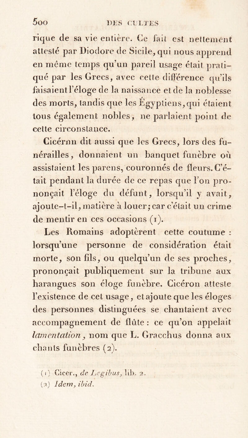 rique de sa vie entière. Ce fait est nettement attesté par Diodore de Sicile., qui nous apprend en même temps qu’un pareil usage était prati- qué par les Grecs, avec cette différence qu’ils faisaient l’éloge de la naissance et de la noblesse des morts, tandis que les Égyptiens,qui étaient tous également nobles, ne parlaient point de cette circonstance. Cicérnn dit aussi que les Grecs, lors des fu- nérailles, donnaient un banquet funèbre où assistaient les pareils, couronnés de fleurs. C’é- tait pendant la durée de ce repas que l’on pro- nonçait l’éloge du défunt, lorsqu’il y avait, ajoute-t-il, matière à louer; car c’était un crime de mentir en ces occasions (i). Les Romains adoptèrent cette coutume : lorsqu’une personne de considération était morte, son fils, ou quelqu’un de ses proches, prononçait publiquement sur la tribune aux harangues son éloge funèbre. Cicéron atteste l’existence de cet usage, et ajoute que les éloges des personnes distinguées se chantaient avec accompagnement de flûte : ce qu’on appelait lamentationnom que L. Gracchus donna aux chants funèbres (2). (1) Cicer., de Legibus, îib. 2. (2) Idem, ibid.