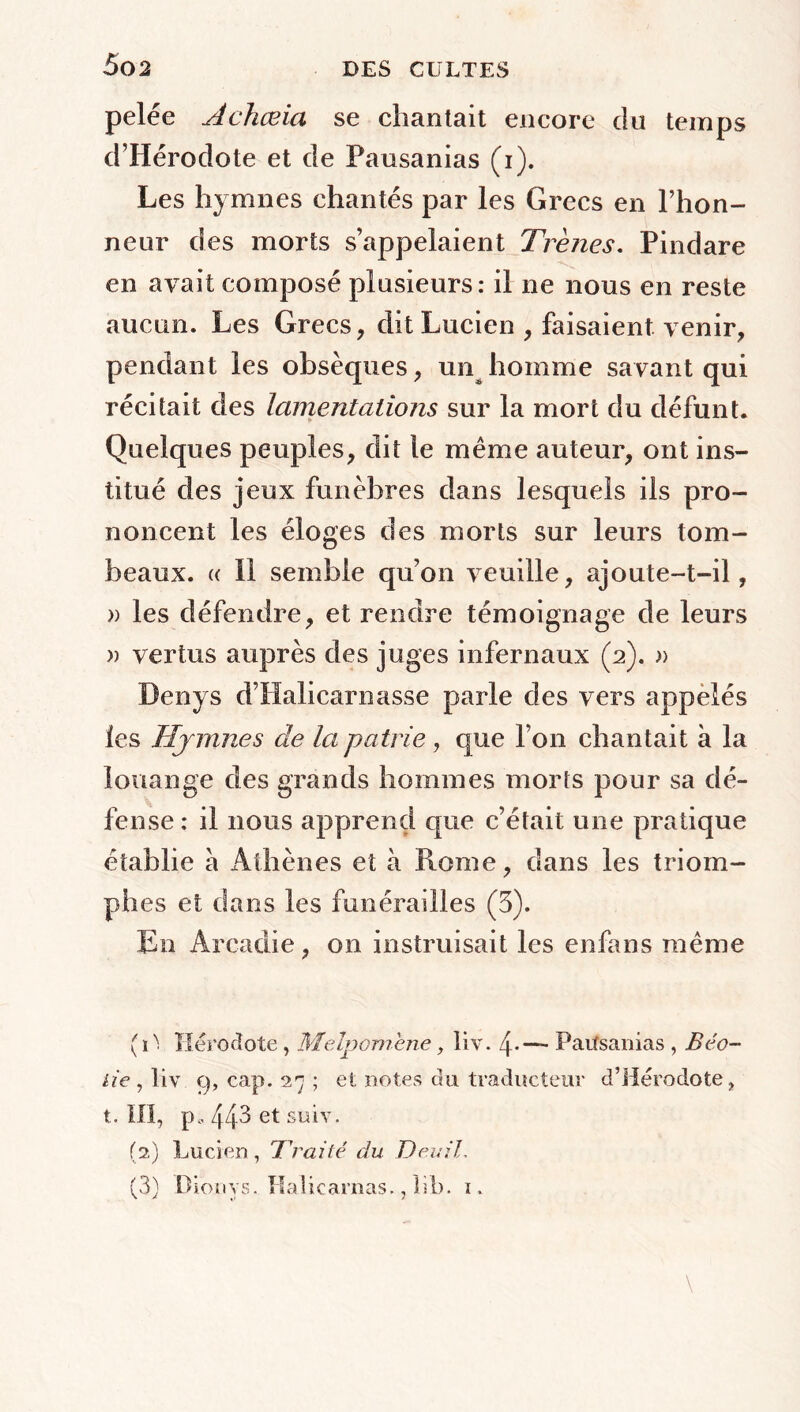pelée Achœia se chantait encore du temps d’Hérodote et de Pausanias (i). Les hymnes chantés par les Grecs en l’hon- neur des morts s’appelaient Trenes. Pindare en avait composé plusieurs: il ne nous en reste aucun. Les Grecs, dit Lucien , faisaient venir, pendant les obsèques, un homme savant qui récitait des lamentations sur la mort du défunt. Quelques peuples, dit le même auteur, ont ins- titué des jeux funèbres dans lesquels ils pro- noncent les éloges des morts sur leurs tom- beaux. (( Il semble qu’on veuille, ajoute-t-il, « les défendre, et rendre témoignage de leurs » vertus auprès des juges infernaux (2). » Denys d’Halicarnasse parle des vers appelés les Hymnes de la patrie, que l’on chantait à la louange des grands hommes morts pour sa dé- fense : il nous apprend que c’était une pratique établie a Athènes et à Rome, dans les triom- phes et dans les funérailles (3). En Arcadie, on instruisait les enfans même (iN. Hérodote, Melpomene, liv. 4-— Patfsanias , Béo~ lie, liv 9, cap. 27 ; et notes du traducteur d’Hérodote, t. III, p, 443 et suiv. (2) Lucien, Traité du Deuil, (3) Dionys. Kaîicarnas., lib. 1.