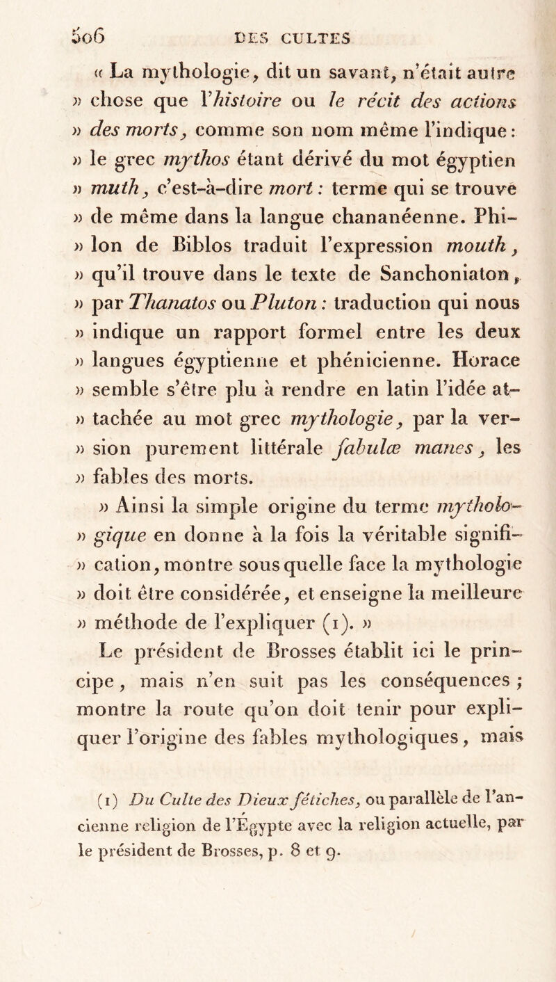 (( La mythologie, dit un savant, n’était autre » chose que Y histoire ou Je récit des actions » des mortsj comme son nom même l’indique : » le grec mjthos étant dérivé du mot égyptien )) muth , c’est-à-dire mort : terme qui se trouve » de même dans la langue chananéenne. Phi- » Ion de Biblos traduit l’expression mouth , )) qu’il trouve dans le texte de Sanchoniaton r » par Thanatos ou Pluton : traduction qui nous » indique un rapport formel entre les deux » langues égyptienne et phénicienne. Horace » semble s’être plu à rendre en latin l’idée at- » tachée au mot grec mythologie, par la ver- » sion purement littérale fabulœ mânes , les r fables des morts. » Ainsi la simple origine du terme mytholo*- » gique en donne à la fois la véritable signifia » cation, montre sous quelle face la mythologie » doit être considérée, et enseigne la meilleure » méthode de l’expliquer (i). » Le président de Brosses établit ici le prin- cipe , mais n’en suit pas les conséquences ; montre la route qu’on doit tenir pour expli- quer l’origine des fables mythologiques, mais (i) Du Culte des Dieux fétiches} ou parallèle de l’an- cienne religion de l’Égypte avec la religion actuelle, par