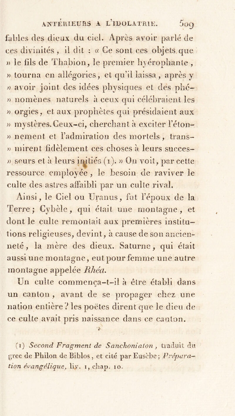 fables des dieux du ciel. Après avoir parlé de ces divinités , il dit : « Ce sont ces objets que » le fils de Thabion, le premier hiérophante , » tourna en allégories, et qu’il laissa, après y » avoir joint des idées physiques et des plié- » nomènes naturels à ceux qui célébraient les » orgies , et aux prophètes qui présidaient aux » mystères. Ceux-ci, cherchant à exciter l’éton- » nement et l’admiration des mortels , trans- » mirent fidèlement ces choses à leurs succès- » seurs et a leurs irûtiés (i). » On voit, par cette ressource employée , le besoin de raviver le cuite des astres affaibli par un culte rival. Ainsi, le Ciel ou Uranus, fut l’époux de la Terre; Cyhèle, qui était une montagne, et dont le culte remontait aux premières institu- tions religieuses, devint, à cause de son ancien- neté , la mère des dieux. Saturne, qui était aussi une montagne, eut pour femme une autre montagne appelée Rhéa. Un culte commenca-t-il à être établi dans a un canton , avant de se propager chez une nation entière ? les poètes dirent que le dieu de ce culte avait pris naissance dans ce canton. (i) Second Fragment de Sanchonialon, traduit du grec de Pliilon de Biblos , et cité par Eusèbe ; Prépara- tion évangélique, liy. i, cbap, 10.