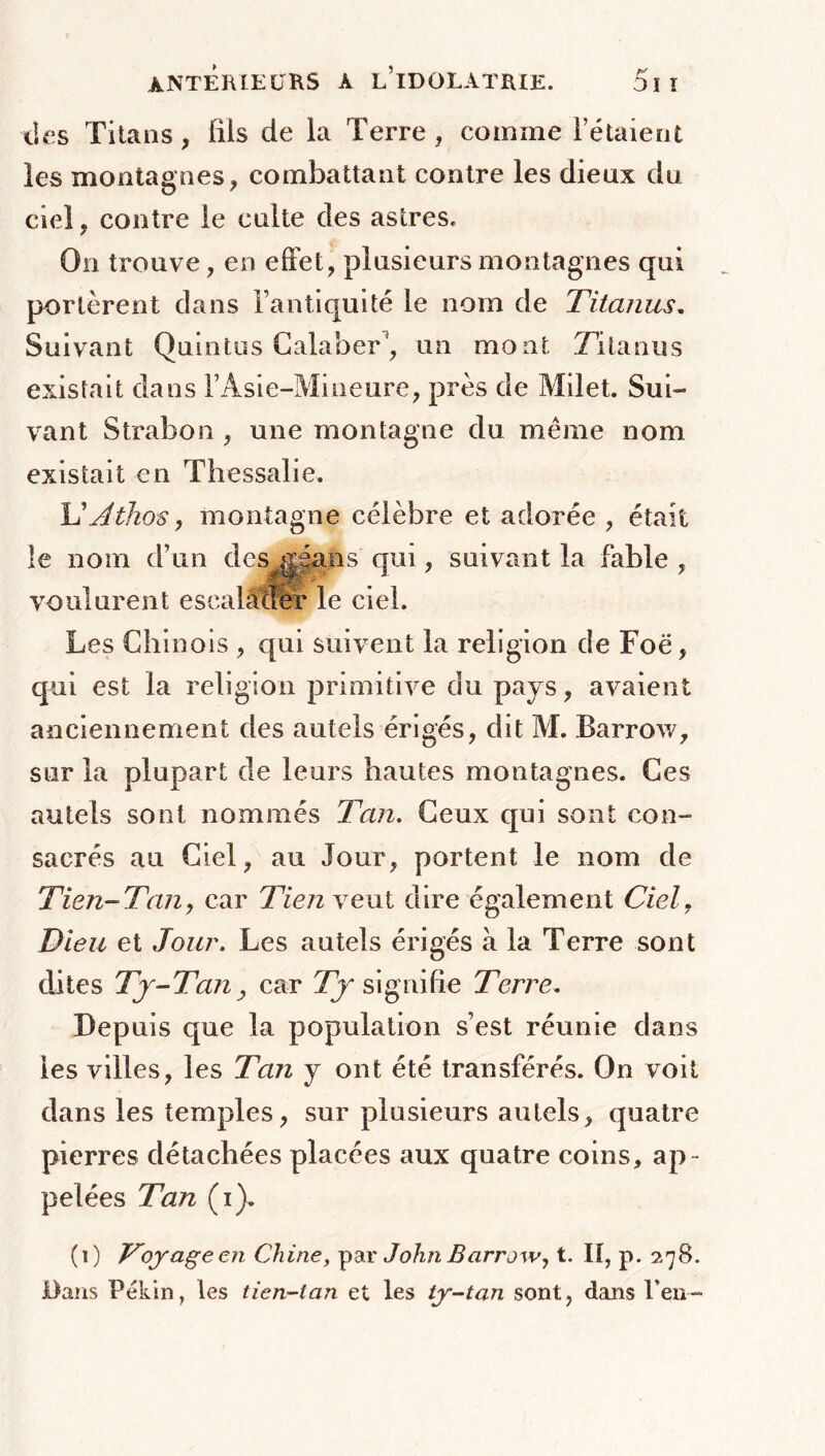 îles Titans, fils de la Terre , comme l’étaient les montagnes, combattant contre les dieux du ciel, contre le culte des astres. On trouve, en effet, plusieurs montagnes qui portèrent dans l’antiquité le nom de Titonus. Suivant Quintus Calaber1, un mont Zita nu s existait dans l’Asie-Mineure, près de Milet. Sui- vant Strabon , une montagne du même nom existait en Thessalie. L'Athos, montagne célèbre et adorée , était le nom d’un des g5ans qui, suivant la fable , voulurent escalader le ciel. Les Chinois , qui suivent la religion de Foë, qui est la religion primitive du pays, avaient anciennement des autels érigés, dit M. Barrow, sur la plupart de leurs hautes montagnes. Ces autels sont nommés Tan. Ceux qui sont con- sacrés au Ciel, au Jour, portent le nom de Tien-Tany car Tien veut dire également Ciel. Dieu et Jour. Les autels érigés à la Terre sont dites Tj-Tany car Tj signifie Terre. Depuis que la population s’est réunie dans les villes, les Tan y ont été transférés. On voit dans les temples, sur plusieurs autels, quatre pierres détachées placées aux quatre coins, ap - pelées Tan (i). (1) Toyageen Chine, par John Barrow, t. II, p. 278. Dans Pékin, les tien-tan et les ty-tan sont, dans Peu-