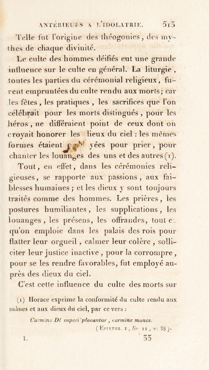 di :> ANTE RTE ÜF S A I/IDOLATRIE. Telle fat l’origine des théogonies, des my- thes de chaque divinité. Le culte des hommes déifiés eut une grande influence sur le culte en général. La liturgie , foutes les parties du cérémonial religieux, fu- rent empruntées du culte rendu aux morts; car les fêtes, les pratiques , les sacrifices que Ton célébrait pour les morts distingués , pour les héros , ne différaient point de ceux dont on crevait honorer les lieux du ciel : les mêmes V formes étaient^ ^v yées pour prier, pour chanter les louantes des uns et des autres (i). Tout, en effet, dans les cérémonies reli- gieuses, se rapporte aux passions, aux fai- blesses humaines ; et les dieux y sont toujours traités comme des hommes. Les prières , les postures humiliantes, les supplications, les louanges , les présens, les offrandes, fout ce qu’on emploie dans les palais des rois pour flatter leur orgueil , calmer leur colère , solli- citer leur justice inactive , pour la corrompre , pour se les rendre favorables, fut employé au- près des dieux du ciel. C’est cette influence du culte des morts sur (i) Horace exprime la conformité dn culte rendu aux mânes et aux dieux du ciel, par ce vers : Carminé Di superi placantur , carminé mânes. ( Epistol. î , lia 38 )- ' 55 i.