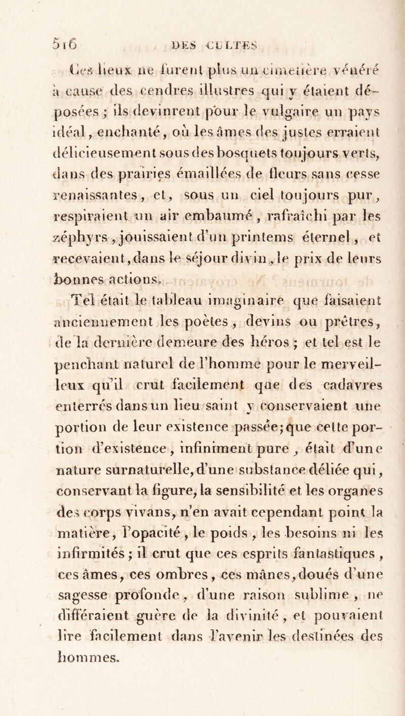 Ces lieux ne lurent plus uu-cimetière vénéré à cause des cendres illustres qui y étaient dé- posées ; ils devinrent pour le vulgaire un pays idéal, enchanté, oii les âmes des justes erraient délicieusement sous des bosquets toujours verts, dans des prairies émaillées de fleurs sans cesse renaissantes, et, sous un ciel toujours pur, respiraient un air embaumé , rafraîchi par les zéphyrs , jouissaient d’un printems éternel, et recevaient , dans le séjour divin , le prix de leurs bonnes actions» Tel était le tableau imaginaire que faisaient anciennement les poètes , devins ou prêtres, de la dernière demeure des héros ; et tel est le penchant naturel de l’homme pour le merveil- leux qu'il crut facilement que des cadavres enterrés dans un lieu saint v conservaient une portion de leur existence passée;que cette por- tion d’existence , infiniment pure , était d’une nature surnaturelle, d’une substance déliée qui, conservant la figure, la sensibilité et les organes des corps vivans, n’en avait cependant point la matière, l’opacité , le poids , les besoins ni les infirmités ; il crut que ces esprits fantastiques , ces âmes, ces ombres, ces mânes,doués d’une sagesse profonde, d’une raison sublime, ne différaient guère de la divinité , et pouvaient lire facilement dans l’avenir les destinées des hommes.