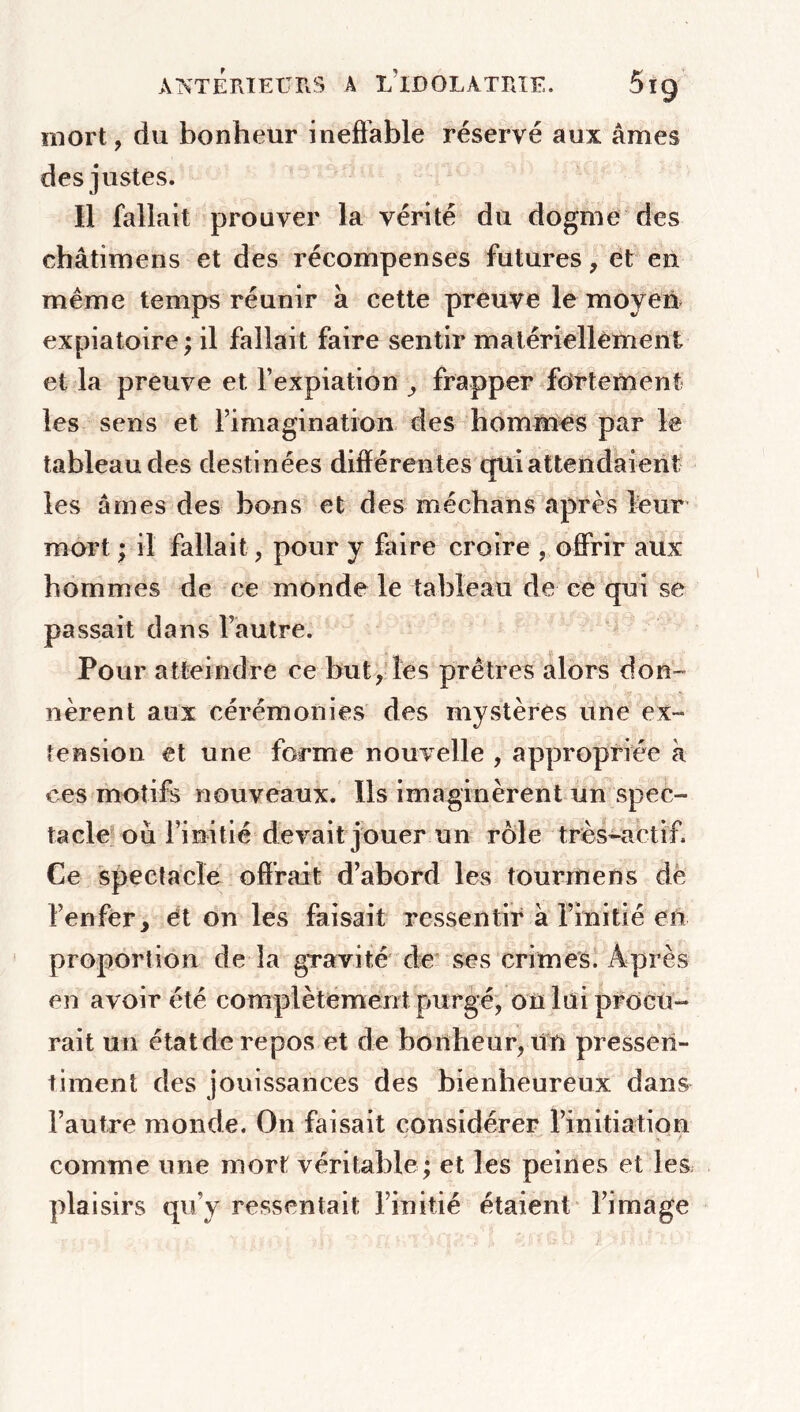 mort , du bonheur ineffable réservé aux âmes des justes. Il fallait prouver la vérité du dogme des châtimens et des récompenses futures, et en meme temps réunir à cette preuve le moyen expiatoire; il fallait faire sentir matériellement et la preuve et l’expiation frapper fortement les sens et l’imagination des hommes par le tableau des destinées différentes qui attendaient les âmes des bons et des méchâns après leur mort ; il fallait, pour y faire croire , offrir aux hommes de ce monde le tableau de ce qui se passait dans l’autre. Pour atteindre ce but, les prêtres alors don- nèrent aux cérémonies des mystères une ex- tension et une forme nouvelle , appropriée à ces motifs nouveaux. Ils imaginèrent un spec- tacle ou l’initié devait jouer un rôle très-actif Ce spectacle offrait d’abord les tourrnens de l’enfer, et on les faisait ressentir à l’initié en proportion de la gravité de ses crimes. Après en avoir été complètement purgé, on lui procu- rait un étatde repos et de bonheur,un pressen- timent des jouissances des bienheureux dans l’autre monde. On faisait considérer l’initiation comme une mort véritable ; et les peines et les plaisirs qu’y ressentait l’initié étaient l’image