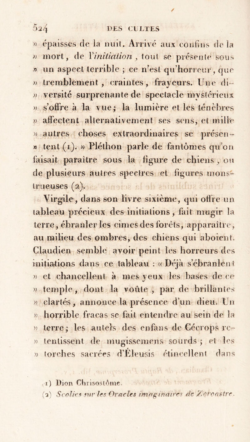 » épaisses de la nuit. Arrivé aux confins de îa » mort, de Yinitiation , tout se présente sous n un aspect terrible ; ce n'est qu’horreur , que » tremblement, craintes, frayeurs. Une di~ » versité surprenante de spectacle mystérieux » s’offre à la vue; la lumière et les ténèbres >) affectent alternativement ses sens, et mille » autres choses extraordinaires se prés en - » tent (i). » Fléthon parle de fantômes qu'on faisait paraître sous la figure de chiens , ou de plusieurs autres spectres et figures mons- trueuses (2). Virgile , dans son livre sixième, qui offre un tableau précieux des initiations, fait mugir la terre, ébranler les cimes des forets, apparaître, au milieu des ombres, des chiens qui aboient, Glaudien semble avoir peint les horreurs des initiations dans ce tableau : «Déjà s’ébranlent » et chancellent à mes veux les bases de ce «/ » temple, dont la voûte , par de brillantes » clartés, annonce la présence d’un dieu. Un » horrible fracas se fait entendre au sein de la » terre; les autels des en fa ns de Géerops re~ » t en lissent de mugissemens sourds ; et. les » torches sacrées d’Eleusis étincellent dans x) Dion Chrisostôme.