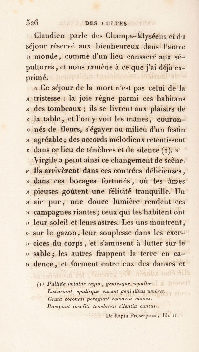 Claudien parle des Champs-Élysééns et dit séjour réservé aux bienheureux dans Fautre » inonde, comme d’un lieu consacré aux sé- pultures , et nous ramène à ce que j’ai déjà ex- primé* « Ce séjour de la mort n’est pas celui de la tristesse : la joie règne parmi ces habitans » des tombeaux ; ils se livrent aux plaisirs de » la table, et l’on y voit les mânes, couron- » nés de fleurs, s’égayer au milieu d’un festin » agréable ; des accords mélodieux retentissent » dans ce lieu de ténèbres et de silence (i). » Virgile a peint ainsi ce changement de scène, « Ils arrivèrent dans ces contrées délicieuses, » dans ces bocages fortunés, où les âmes » pieuses goûtent une félicité tranquille. Un » air pur, une douce lumière rendent ces » campagnes riantes ; ceux qui les habitent ont » leur soleil et leurs astres. Les uns montrent, » sur le gazon, leur souplesse dans les exer- » cices du corps, et s’amusent à lutter sur le » sable ; les autres frappent la terre en ca- » dence, et forment entre eux des danses et (i) Pallida lœtcitur regio , gentesque sepultæ Luxuriant f epulisque vacant genialibus umbfce. Grata coronati peragunt convivia mânes. Rurnpunt insoliti tenebrosa silentia canlus. De Raptu Proserpins?, lib. n.