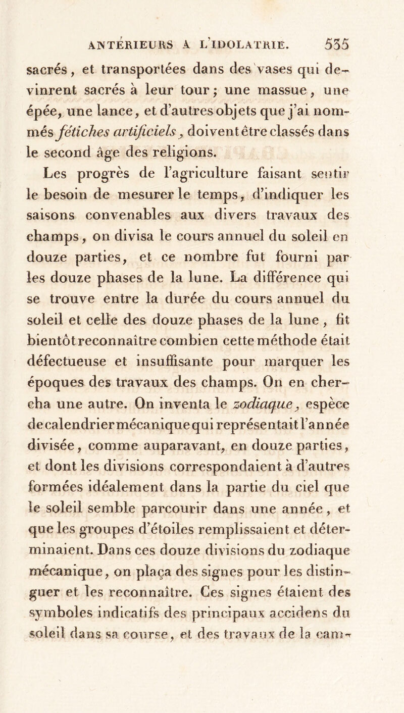 sacrés, et transportées dans des vases qui de- vinrent sacrés à leur tour; une massue, une épée, une lance, et d’autres objets que j’ai nom- més fétiches artificiels > doivent être classés dans le second âge des religions. Les progrès de l’agriculture faisant sentir le besoin de mesurer le temps, d’indiquer les saisons convenables aux divers travaux des champs, on divisa le cours annuel du soleil en douze parties, et ce nombre fut fourni par les douze phases de la lune. La différence qui se trouve entre la durée du cours annuel du soleil et celle des douze phases de la lune , fit bientôt reconnaître combien cette méthod e était défectueuse et insuffisante pour marquer les époques des travaux des champs. On en cher- cha une autre. On inventa le zodiaque? espèce de calendrier mécanique qui représentait l’année divisée, comme auparavant, en douze parties, et dont les divisions correspondaient à d’autres formées idéalement dans la partie du ciel que le soleil semble parcourir dans une année, et que les groupes d’étoiles remplissaient et déter- minaient. Dans ces douze divisions du zodiaque mécanique, on plaça des signes pour les distin- guer et les reconnaître. Ces signes étaient des symboles indicatifs des principaux accidens du soleil dans sa course, et des travaux de la cane