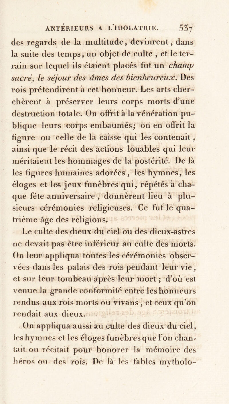 des regards de la multitude, devinrent, dans la suite des temps, un objet de culte , et le ter- rain sur lequel ils étaient placés fut un champ sacré, le séjour des âmes des bienheureux. Des rois prétendirent à cet honneur. Les arts cher- chèrent à préserver leurs corps morts d’une destruction totale. On offrit à la vénération pu- blique leurs corps embaumés; on en offrit la figure ou celle de la caisse qui les contenait, ainsi que le récit des actions louables qui leur méritaient les hommages de la postérité. De là les figures humaines adorées, les hymnes, les éloges et les jeux funèbres qui, répétés à cha- que fête anniversaire , donnèrent lieu à plu- sieurs cérémonies religieuses. Ce fut le qua- trième âge des religions. Le culte des dieux du ciel ou des dieux-astres ne devait pas être inférieur au culte des morts. On leur appliqua toutes les cérémonies obser- vées dans les palais des rois pendant leur vie, et sur leur tombeau après leur mort ; d’où est venue la grande conformité entre les honneurs rendus aux rois morts ou vivans, et ceux qu’on rendait aux dieux. On appliqua aussi au culte des dieux du ciel, les hymnes et les éloges funèbres que l’on chan- tait ou récitait pour honorer la mémoire des héros ou des rois. De là les fables mytholo-