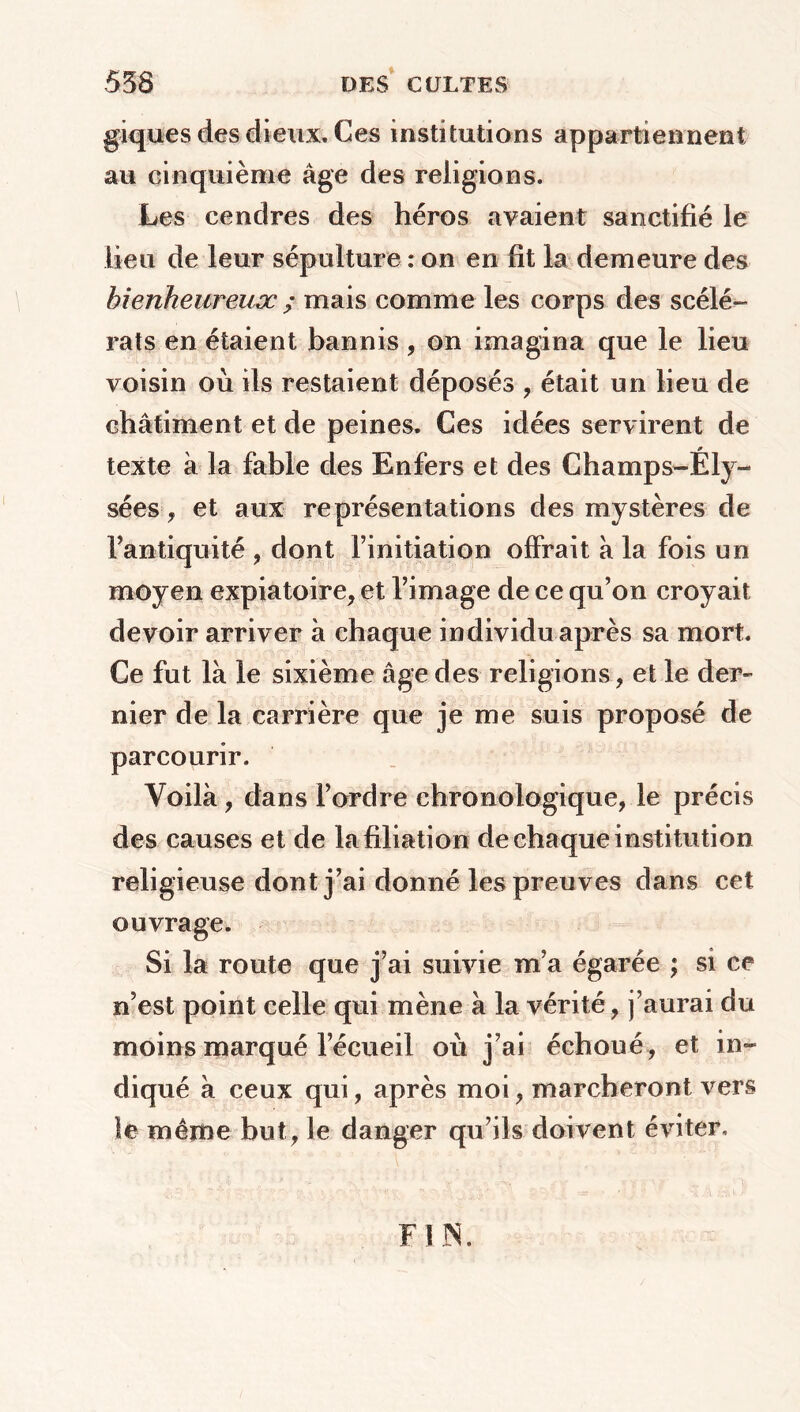 giques des dieux. Ces institutions appartiennent au cinquième âge des religions. Les cendres des héros avaient sanctifié le lieu de leur sépulture : on en fit la demeure des bienheureux ; mais comme les corps des scélé- rats en étaient bannis , on imagina que le lieu voisin où ils restaient déposés , était un lieu de châtiment et de peines. Ces idées servirent de texte à la fable des Enfers et des Champs-Ely- sées , et aux représentations des mystères de l’antiquité , dont l’initiation offrait à la fois un moyen expiatoire, et l’image de ce qu’on croyait devoir arriver à chaque individu après sa mort. Ce fut là le sixième âge des religions, et le der- nier de la carrière que je me suis proposé de parcourir. Voilà , dans l’ordre chronologique, le précis des causes et de la filiation de chaque institution religieuse dont j’ai donné les preuves dans cet ouvrage. Si la route que j’ai suivie m’a égarée ; si ce n’est point celle qui mène à la vérité, j’aurai du moins marqué l’écueil où j’ai échoué, et in- diqué à ceux qui, après moi, marcheront vers le même but, le danger qu’ils doivent éviter. FIN.