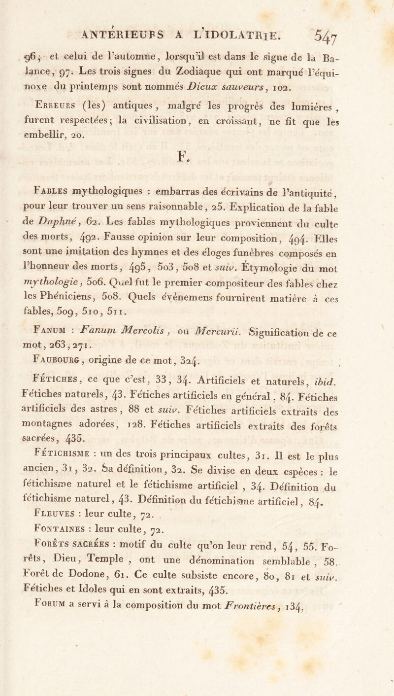 *96 • et celui de l’automne, lorsqu’il est dans le signe de la Ba- lance, 97. Les trois signes du Zodiaque qui ont marque' l’équi- noxe du printemps sont nommes Dieux sauveurs, 102. Erreurs (les) antiques , malgré les progrès des lumières , furent respectées; la civilisation, en croissant, ne fit que les embellir, 20. F. Fables mythologiques : embarras des écrivains de Pantiquité, pour leur trouver un sens raisonnable, 25. Explication de la fable de Daphné, 62. Les fables mythologiques proviennent du culte des morts, 492- Fausse opinion sur leur composition, 4q4- Elles sont une imitation des hymnes et des éloges funèbres composés en l’honneur des morts, 49^, 5o3, 5o8 et suiv. Étymologie du mot mythologie, 5o6. Quel fut le premier compositeur des fables chez les Phéniciens, 5o8. Quels évènemens fournirent matière à ces fables, 509, 5io, 5ti. Fanum : Fanum Mercolis , ou Mercurii. Signification de ce mot, 263,271. Faubourg, origine de ce mot, 324. Fétiches, ce que cest, 33, 34. Artificiels et naturels, ibid. Fétiches naturels, 43. Fétiches artificiels en général, 84. Fétiches artificiels des astres , 88 et suiv. Fétiches artificiels extraits des montagnes adorées, 128. Fétiches artificiels extraits des forêts sacrées, 435. Fétichisme : un des trois principaux cultes, 3i. il est le plus ancien, 3i, 3a. Sa définition, 3a. Se divise en deux espèces : le fétichisme naturel et le fétichisme artificiel , 34. Définition du fétichisme naturel, 43. Définition du fétichisme artificiel, 84. Fleuves : leur culte, 72. Fontaines : leur culte, 72. Forets sacrées : motif du culte qu’on leur rend, 54, 55. Fo- rets, Dieu, Temple , ont une dénomination semblable , 58. Rorêtde Dodone, 61. Ce culte subsiste encore, 80, 81 et suiv. Fétiches et Idoles qui en sont extraits, 435. Iorum a servi à la composition du mot Frontières, j34,