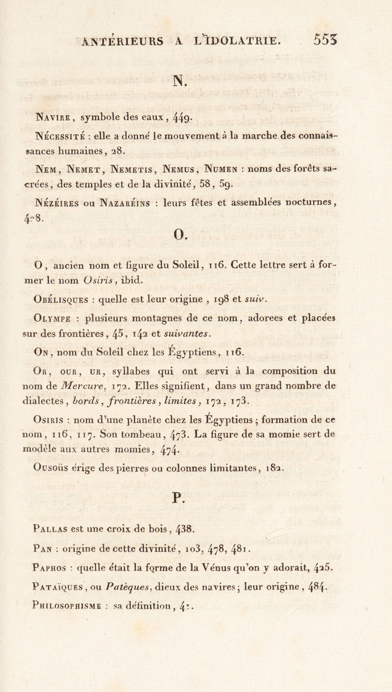 N. Navire , symbole des eaux , 449* Nécessité : elle a donne' le mouvement à la marche des connais- sances humaines, 28. Nem, Nemet, Nemetis, Nemus, Numen : noms des forêts sa- crées , des temples et de la divinité, 58, 5q. NÉzeires ou NazarÉins : leurs fêtes et assemblées nocturnes, 4-8. O. O, ancien nom et ligure du Soleil, 116. Cette lettre sert à for- mer le nom Osiris, ibid. Obélisques : quelle est leur origine , 198 et suiv. Olympe : plusieurs montagnes de ce nom, adorees et placées sur des frontières, 45\ i42 et suivantes. On, nom du Soleil chez les Égyptiens, 116. Or, our , ur, syllabes qui ont servi à la composition du nom de Mercure, 172. Elles signifient, dans un grand nombre de dialectes, bords, frontières, limites, 172, 173. Osiris : nom d’une planète chez les Égyptiens • formation de ce nom, 116, 117. Son tombeau, 473. La figure de sa momie sert de modèle aux autres momies, 474- Ousoüs érige des pierres ou colonnes limitantes, 182. P. Pallas est une croix de bois, 438. Pan : origine de cette divinité, io3, 478, 4&1- Paphos : quelle était la fQrme de la Vénus qu’on y adorait, 4^5. Pataïques , ou Patèques, dieux des navires ; leur origine, 4^4* Philosophisme : sa définition , 4**