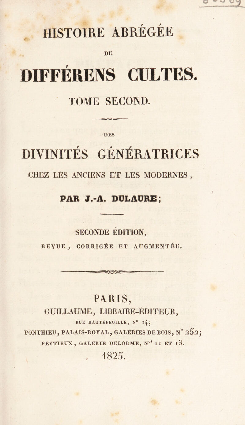 HISTOIRE ABRÉGÉE DE DIFFÉRENS CULTES. TOME SECOND. DES DIVINITÉS GÉNÉRATRICES CHEZ LES ANCIENS ET LES MODERNES , PAR J.-A. DULAURE ; SECONDE ÉDITION, REVUE , CORRIGÉE ET AUGMENTÉE. — '■ PARIS, GUILLAUME, LIBRaIRE-ËDITEUR, RUE IIAUTEFEUILLE, N° ify, PONTHIEU, PALAIS-ROYAL 7 GALERIES DE BOIS, N° 2$2 PEYTIEUX , GALERIE DELORME, N09 II ET l3. 1825.