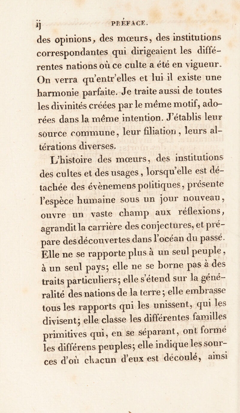 ij PREFACE. des opinions, des mœurs, des institutions correspondantes qui dirigeaient les diffé- rentes nations où ce culte a été en vigueur. On verra qu’entr’elles et lui il existe une harmonie parfaite. Je traite aussi de toutes les divinités créées par le meme motif, ado- rées dans la meme intention. J établis leui source commune, leur filiation, leurs al- térations diverses. L’histoire des mœurs, des institutions des cultes et des usages, lorsqu elle est dé- tachée des évènemens politiques, picsente l’espèce humaine sous un jour nouveau, ouvre un vaste champ aux réflexions} agrandit la carrière des conjectures, et pré- pare des découvertes dans l’océan du passé. Elle ne se rapporte plus à un seul peuple, à un seul pays; elle ne se borne pas à des traits particuliers; elle s’étend sur la géné- ralité des nations de la terre ; elle embrasse tous les rapports qui les unissent , qui les divisent; elle classe les différentes familles primitives qui, en se séparant, ont formé les différens peuples; elle indique les sour- ces d’où chacun d’eux est découlé, ainsi