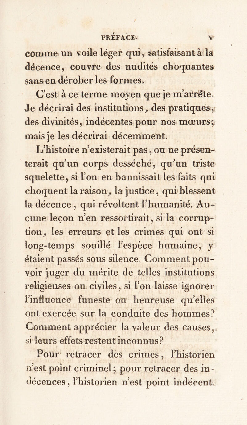comme un voile léger qui, satisfaisant à la décence, couvre des nudités choquantes sans en dérober les formes. C’est à ce terme moyen que je m’arrête. Je décrirai des institutions, des pratiques, des divinités, indécentes pour nos mœurs; mais je les décrirai décemment. L’histoire n’existerait pas, ou ne présen- terait qu’un corps desséché, qu’un triste squelette, si l’on en bannissait les faits qui choquent la raison, la justice, qui blessent la décence , qui révoltent l’humanité. Au- cune leçon n’en ressortirait, si la corrup- tion, les erreurs çt les crimes qui ont si long-temps souillé l’espèce humaine, y étaient passés sous silence. Comment pou- voir juger du mérite de telles institutions religieuses ou civiles, si l’on laisse ignorer l’influence funeste ou heureuse qu’elles ont exercée sur la conduite des hommes? Comment apprécier la valeur des causes, si leurs effets restent inconnus? Pour retracer des crimes, l’historien n’est point criminel; pour retracer des in- décences , l’historien n’est point indécent.