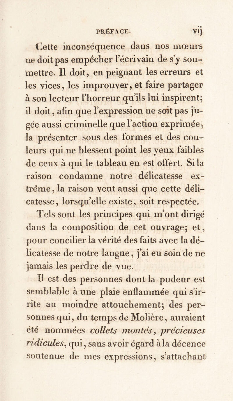 VI) Cette inconséquence dans nos mœurs ne doit pas empêcher l’écrivain de s’y sou- mettre. 11 doit, en peignant les erreurs et les vices, les improuver, et faire partager à son lecteur l’horreur qu’ils lui inspirent; il doit, afin que l’expression ne soit pas ju- gée aussi criminelle que l’action exprimée, la présenter sous des formes et des cou- leurs qui ne blessent point les yeux faibles de ceux à qui le tableau en est offert. Si la raison condamne notre délicatesse ex- trême , la raison veut aussi que cette déli- catesse , lorsqu’elle existe, soit respectée* Tels sont les principes qui m’ont dirigé dans la composition de cet ouvrage; et, pour concilier la vérité des faits avec la dé- licatesse de notre langue, j’ai eu soin de ne jamais les perdre de vue. Il est des personnes dont la pudeur est semblable à une plaie enflammée qui s’ir- rite au moindre attouchement; des per- sonnes qui, du temps de Molière, auraient été nommées collets montésprécieuses ridicules, qui, sans avoir égard à la décence soutenue de mes expressions, s’attachant/