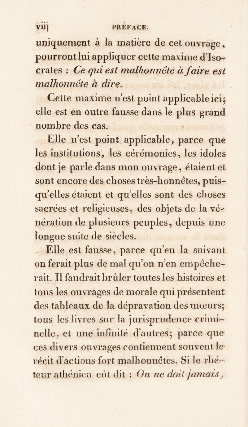 VUJ uniquement à la matière de cet ouvrage, pourront lui appliquer cette maxime d7i So- crates ; Ce qui est malhonnête à faire est malhonnête à dire. Cette maxime n’est point applicable ici 5 elle est en outre fausse dans le plus grand nombre des cas. Elle n’est point applicable, parce que les institutions, les cérémonies, les idoles dont je parle dans mon ouvrage, étaient et sont encore des choses très-honnêtes, puis- qu’elles étaient et quelles sont des choses sacrées et religieuses, des objets de la vé-' nération de plusieurs peuples, depuis une longue suite de siècles. Elle est fausse, parce qu’en la suivant on ferait plus de mal qu’on n’en empêche- rait. Il faudrait brûler toutes les histoires et tous les ouvrages de morale qui présentent des tableaux de la dépravation des mœurs; tous les livres sur la jurisprudence crimi- nelle, et une infinité d’autres; parce que ces divers ouvrages contiennent souvent le récit d’actions fort malhonnêtes. Si le rhé- teur athénien eût dit : On ne doit jamais,