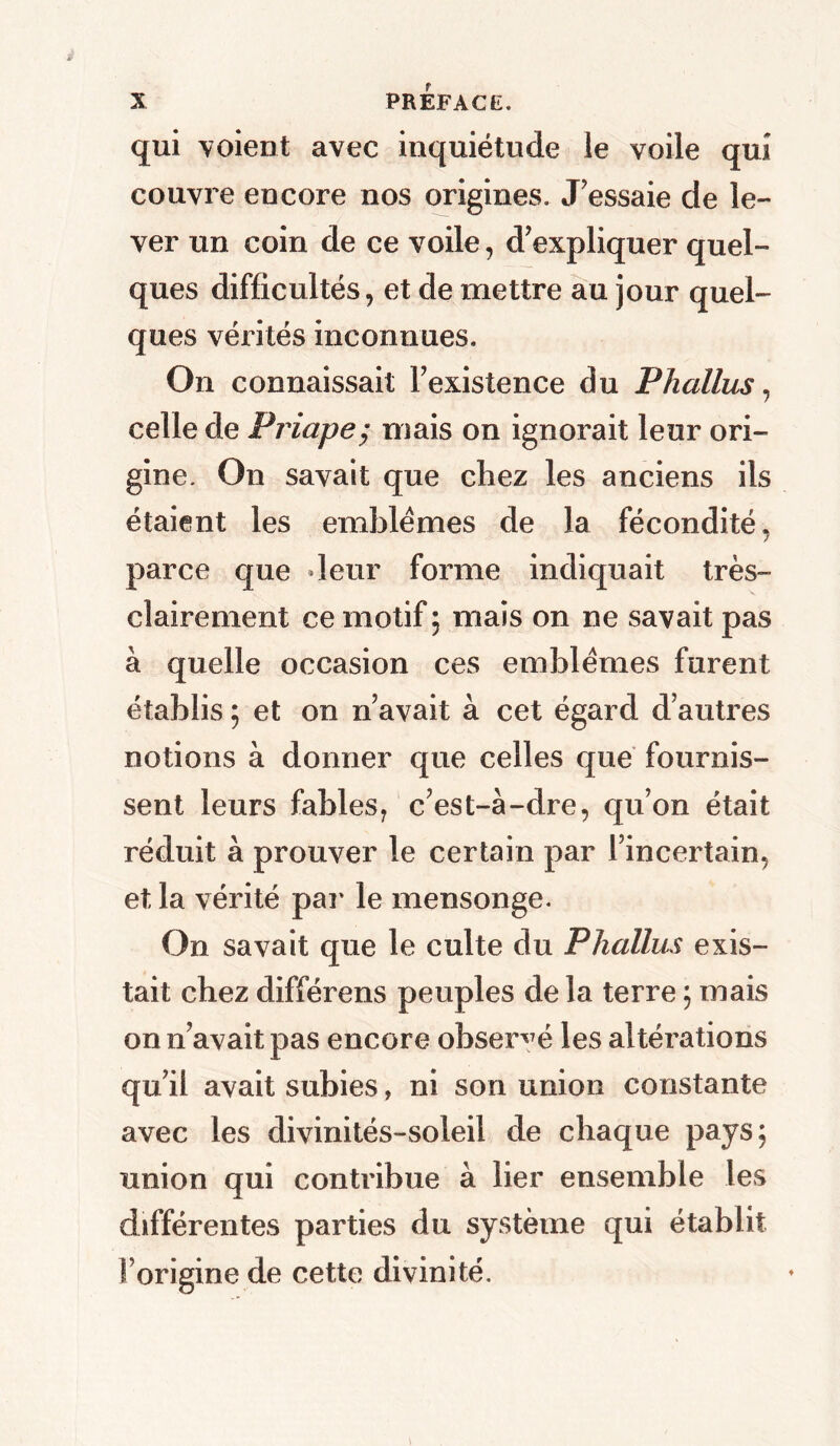 qui voient avec inquiétude le voile qui couvre encore nos origines. J'essaie de le- ver un coin de ce voile, d'expliquer quel- ques difficultés, et de mettre au jour quel- ques vérités inconnues. On connaissait l'existence du Phallus, celle de Priape; mais on ignorait leur ori- gine. On savait que chez les anciens ils étaient les emblèmes de la fécondité, parce que leur forme indiquait très- clairement ce motif ; mais on ne savait pas à quelle occasion ces emblèmes furent établis ; et on n'avait à cet égard d'autres notions à donner que celles que fournis- sent leurs fables, c'est-à-dre, qu’on était réduit à prouver le certain par l'incertain, et la vérité par le mensonge. On savait que le culte du Phallus exis- tait chez différens peuples de la terre ; mais on n'avait pas encore observé les altérations qu'il avait subies, ni son union constante avec les divinités-soleil de chaque pays; union qui contribue à lier ensemble les différentes parties du système qui établit forigine de cette divinité.