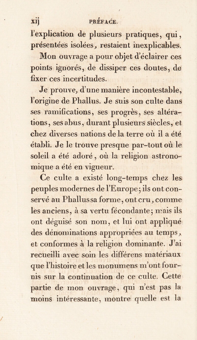 I mplication de plusieurs pratiques, qui, présentées isolées^ restaient inexplicables. Mon ouvrage a pour objet d’éclairer ces points ignorés, de dissiper ces doutes, de fixer ces incertitudes. Je prouve^ d une manière incontestable, l’origine de Phallus. Je suis son culte dans ses ramifications, ses progrès, ses altéra- tions, ses abus, durant plusieurs siècles, et chez diverses nations de la terre où il a été établi. Je le trouve presque par-tout où le soleil a été adoré, où la religion astrono- mique a été en vigueur. Ce culte a existé long-temps chez les peuples modernes de l’Europe ; ils ont con- servé au Phallus sa forme, ont cru ^ comme les anciens, à sa vertu fécondante; mais ils ont déguisé son nom, et lui ont appliqué des dénominations appropriées au temps >, et conformes à la religion dominante. J’ai recueilli avec soin les différens matériaux que l’histoire et les monumens m’ont four- nis sur la continuation de ce culte. Cette partie de mon ouvrage, qui n’est pas la moins intéressante, montre quelle est la