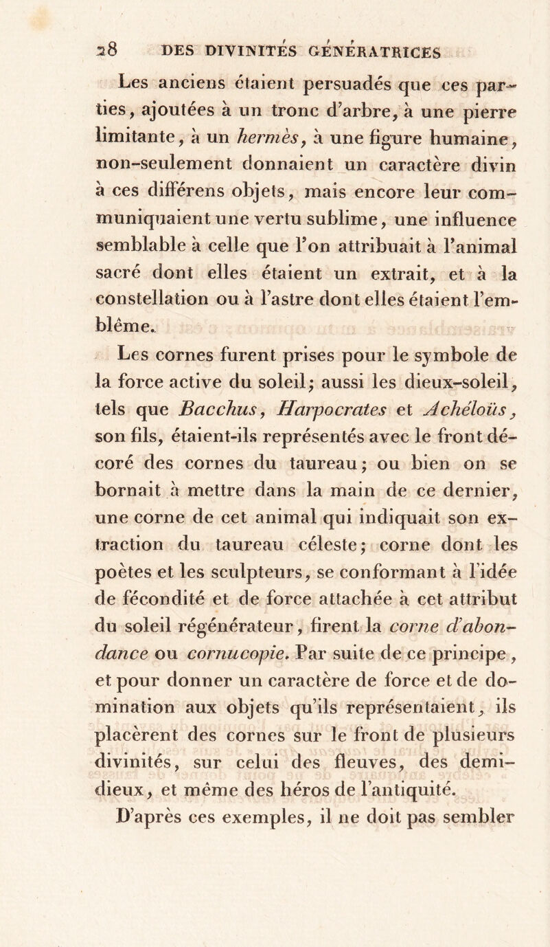 Les anciens étaient persuadés que ces par- ties , ajoutées à un tronc d’arbre, à une pierre limitante, à un hernies, à une figure humaine, non-seulement donnaient un caractère divin à ces différens objets, mais encore leur com- muniquaient une vertu sublime, une influence semblable à celle que Ton attribuait à l’animal sacré dont elles étaient un extrait, et à la constellation ou à l’astre dont elles étaient l’em- blème. Les cornes furent prises pour le symbole de la force active du soleil ; aussi les dieux-soleil, tels que Bac chus, Harpocrates et Achéloüs, son fils, étaient-ils représentés avec le front dé- coré des cornes du taureau ; ou bien on se bornait à mettre dans la main de ce dernier, une corne de cet animal qui indiquait son ex- traction du taureau céleste; corne dont les poètes et les sculpteurs, se conformant h l idée de fécondité et de force attachée à cet attribut du soleil régénérateur, firent la corne d’abon- dance ou cornucopie. Par suite de ce principe , et pour donner un caractère de force et de do- mination aux objets qu’ils représentaient, ils placèrent des cornes sur le front de plusieurs divinités, sur celui des fleuves, des demi- dieux, et même des héros de l’antiquité. D’après ces exemples, il ne doit pas sembler