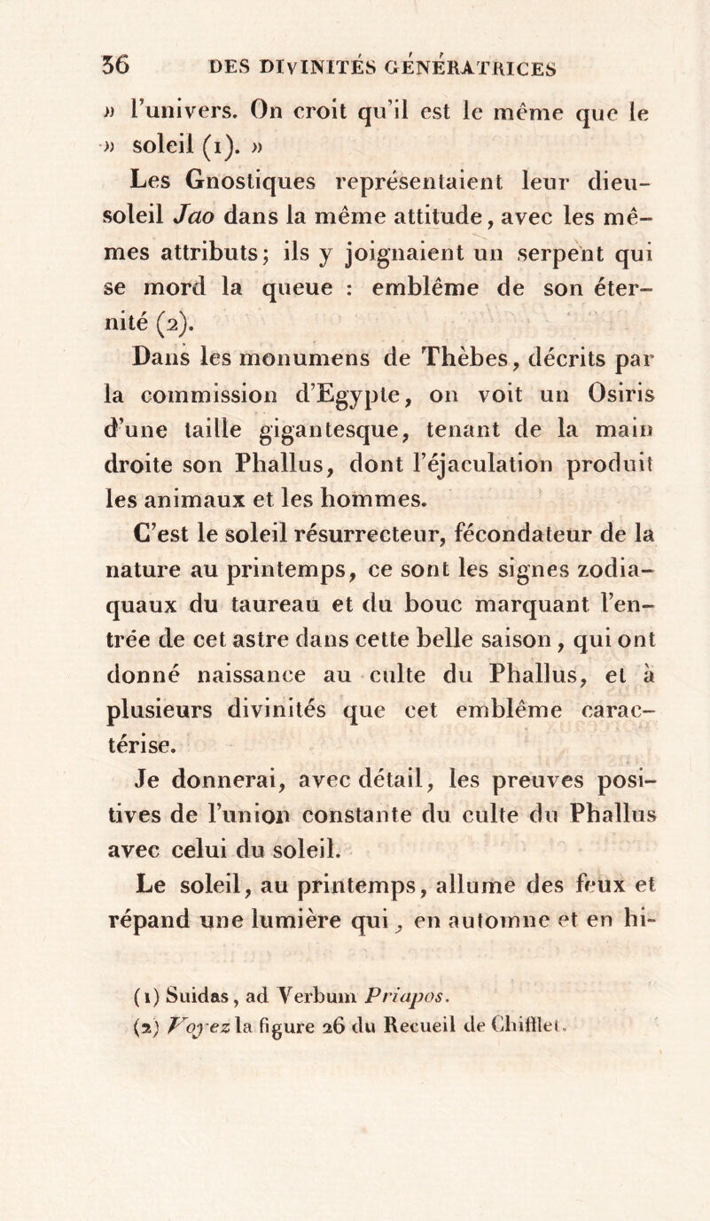 » l'univers. On croit qu’il est le même que le » soleil (i). » Les Gnostiques représentaient leur dieu- soleil Jao dans la même attitude, avec les mê- mes attributs; ils y joignaient un serpent qui se mord la queue : emblème de son éter- nité (2). Dans les monumens de Thèbes, décrits par la commission d’Egypte, on voit un Osiris d’une taille gigantesque, tenant de la main droite son Phallus, dont l’éjaculation produit les animaux et les hommes. C’est le soleil résurrecteur, fécondateur de la nature au printemps, ce sont les signes zodia- quaux du taureau et du bouc marquant l’en- trée de cet astre dans cette belle saison , qui ont donné naissance au culte du Phallus, et à plusieurs divinités que cet emblème carac- térise. Je donnerai, avec détail, les preuves posi- tives de l’union constante du culte du Phallus avec celui du soleil. Le soleil, au printemps, allume des feux et répand une lumière qui^ en automne et en hi- (1) Suidas, ad Yerbum Priapos. (2) Troj-ez la figure 26 du Recueil de GhiftieC