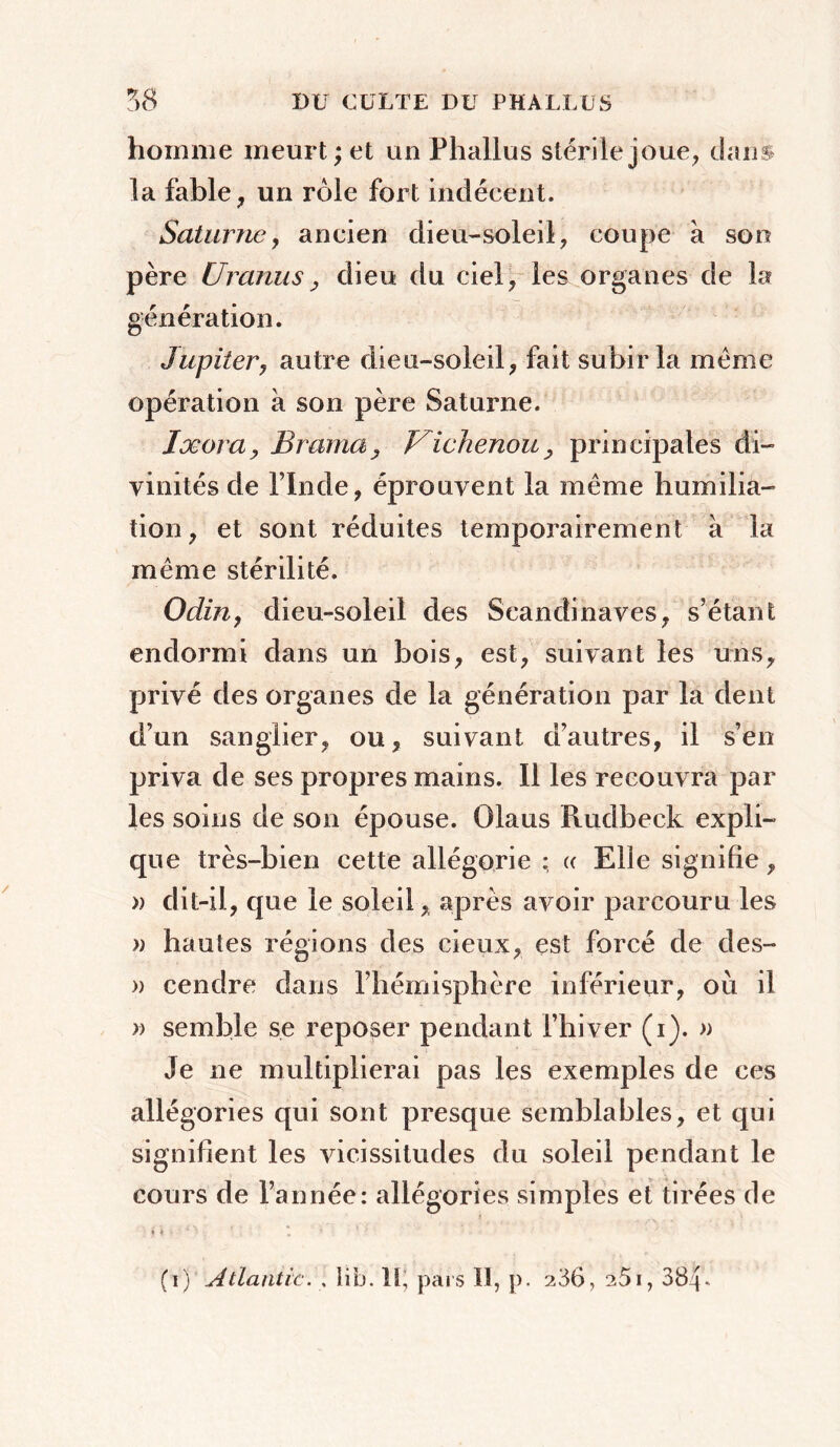 homme meurt ; et un Phallus stérile joue, dans la fable, un rôle fort indécent. Saturne, ancien dieu-soleil, coupe a son père Uranusy dieu du ciel, les organes de la génération. Jupiter, autre dieu-soleil, fait subir la même opération à son père Saturne. Ixora, Brama y Fichenou, principales di- vinités de l’Inde, éprouvent la même humilia- tion, et sont réduites temporairement à la même stérilité. Odin, dieu-soleil des Scandinaves, s’étant endormi dans un bois, est, suivant les uns, privé des organes de la génération par la dent d’un sanglier, ou, suivant d’autres, il s’en priva de ses propres mains. Il les recouvra par les soins de son épouse. Olaus Rudbeck expli- que très-bien cette allégorie ; « Elle signifie, » dit-il, que le soleil, après avoir parcouru les » hautes régions des cieux, est forcé de des- » cendre dans l’hémisphère inférieur, où il » semble se reposer pendant l’hiver (i). » Je ne multiplierai pas les exemples de ces allégories qui sont presque semblables, et qui signifient les vicissitudes du soleil pendant le cours de l’année: allégories simples et tirées de (i) Atlantic. , lib. Il; pais ïî, p. 236, 251, 384-